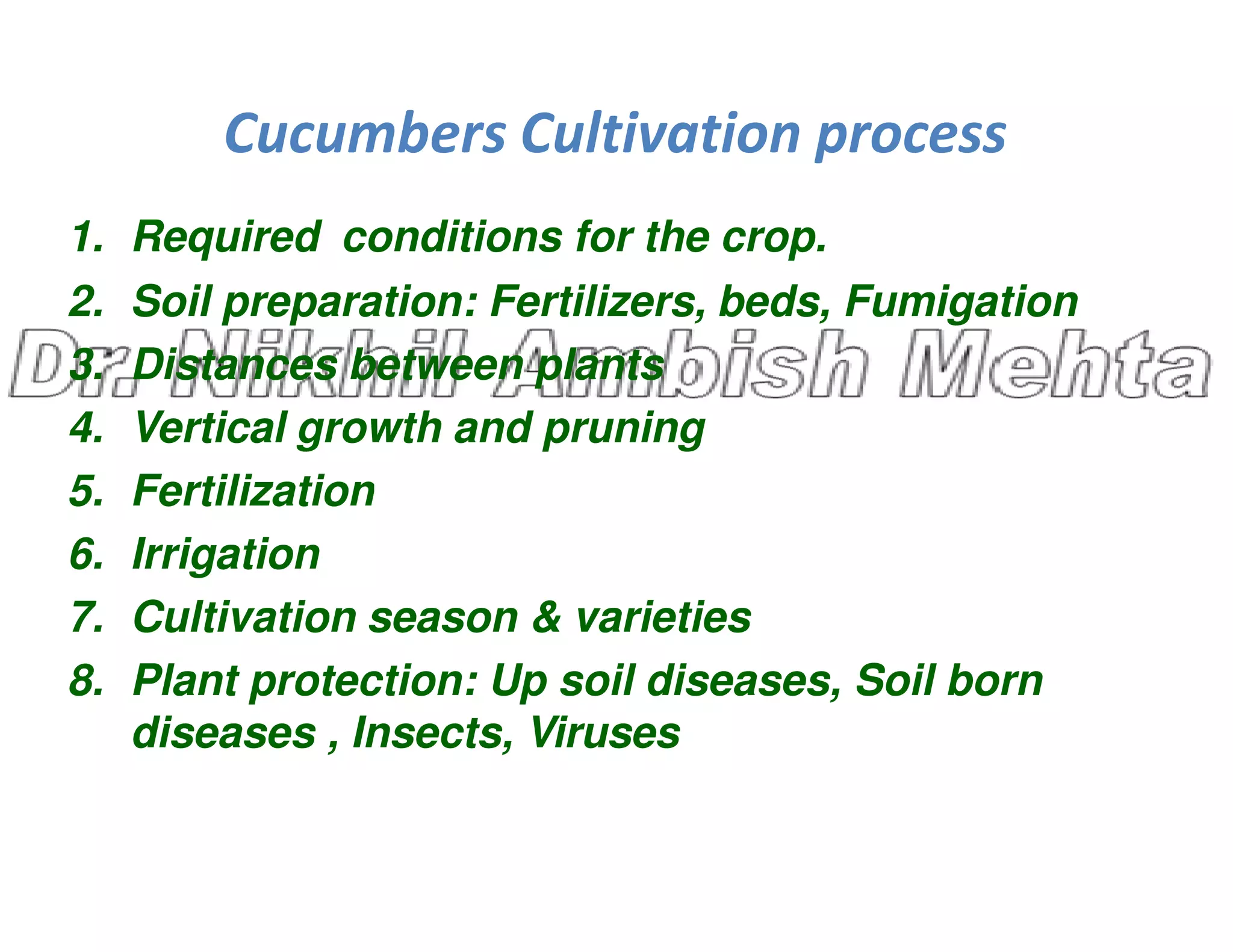 Cucumbers Cultivation process
1. Required conditions for the crop.
2. Soil preparation: Fertilizers, beds, Fumigation
3. Distances between plants
4. Vertical growth and pruning
5. Fertilization
5. Fertilization
6. Irrigation
7. Cultivation season & varieties
8. Plant protection: Up soil diseases, Soil born
diseases , Insects, Viruses
 