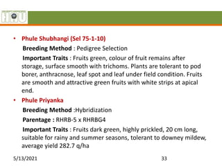 • Phule Shubhangi (Sel 75-1-10)
Breeding Method : Pedigree Selection
Important Traits : Fruits green, colour of fruit remains after
storage, surface smooth with trichoms. Plants are tolerant to pod
borer, anthracnose, leaf spot and leaf under field condition. Fruits
are smooth and attractive green fruits with white strips at apical
end.
• Phule Priyanka
Breeding Method :Hybridization
Parentage : RHRB-5 x RHRBG4
Important Traits : Fruits dark green, highly prickled, 20 cm long,
suitable for rainy and summer seasons, tolerant to downey mildew,
average yield 282.7 q/ha
5/13/2021 33
 