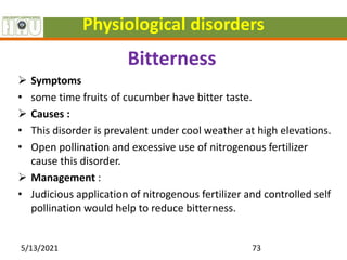 Physiological disorders
Bitterness
 Symptoms
• some time fruits of cucumber have bitter taste.
 Causes :
• This disorder is prevalent under cool weather at high elevations.
• Open pollination and excessive use of nitrogenous fertilizer
cause this disorder.
 Management :
• Judicious application of nitrogenous fertilizer and controlled self
pollination would help to reduce bitterness.
5/13/2021 73
 