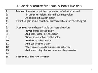 A Gherkin source file usually looks like this
1:    Feature: Some terse yet descriptive text of what is desired
2:             In order to realize a named business value
3:             As an explicit system actor
4:    I want to gain some beneficial outcome which furthers the goal
5:
6:    Scenario: Some determinable business situation
7:            Given some precondition
8:            And some other precondition
9:            When some action by the actor
10:           And some other action
11:           And yet another action
12:           Then some testable outcome is achieved
13:           And something else we can check happens too
14:
15:   Scenario: A different situation



                                                                       10
 
