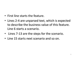 • First line starts the feature.
• Lines 2-4 are unparsed text, which is expected
  to describe the business value of this feature.
  Line 6 starts a scenario.
• Lines 7-13 are the steps for the scenario.
• Line 15 starts next scenario and so on.



                                                11
 