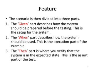 .Feature
• The scenario is then divided into three parts.
1. The ‘Given’ part describes how the system
   should be prepared before the testing. This is
   the setup for the system.
2. The ‘When’ part describes how the system
   should be used. This is the execution part of the
   example.
3. The ‘Then’ part is where you verify that the
   system is in the expected state. This is the assert
   part of the test.
                                                     12
 