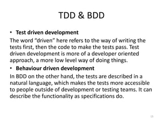 TDD & BDD
• Test driven development
The word “driven” here refers to the way of writing the
tests first, then the code to make the tests pass. Test
driven development is more of a developer oriented
approach, a more low level way of doing things.
• Behaviour driven development
In BDD on the other hand, the tests are described in a
natural language, which makes the tests more accessible
to people outside of development or testing teams. It can
describe the functionality as specifications do.


                                                        13
 