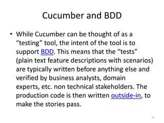 Cucumber and BDD
• While Cucumber can be thought of as a
  “testing” tool, the intent of the tool is to
  support BDD. This means that the “tests”
  (plain text feature descriptions with scenarios)
  are typically written before anything else and
  verified by business analysts, domain
  experts, etc. non technical stakeholders. The
  production code is then written outside-in, to
  make the stories pass.
                                                 14
 