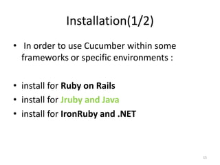 Installation(1/2)
• In order to use Cucumber within some
  frameworks or specific environments :

• install for Ruby on Rails
• install for Jruby and Java
• install for IronRuby and .NET



                                          15
 