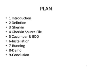 PLAN
•   1 Introduction
•   2 Defintion
•   3 Gherkin
•   4 Gherkin Source File
•   5 Cucumber & BDD
•   6-Installation
•   7-Running
•   8-Demo
•   9-Conclusion

                              2
 