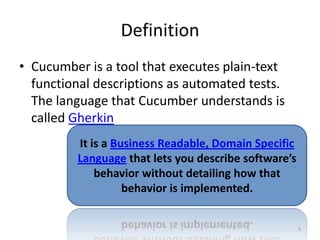 Definition
• Cucumber is a tool that executes plain-text
  functional descriptions as automated tests.
  The language that Cucumber understands is
  called Gherkin
         It is a Business Readable, Domain Specific
         Language that lets you describe software’s
             behavior without detailing how that
                   behavior is implemented.


                                                      5
 