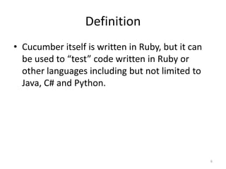 Definition
• Cucumber itself is written in Ruby, but it can
  be used to “test” code written in Ruby or
  other languages including but not limited to
  Java, C# and Python.




                                                   6
 