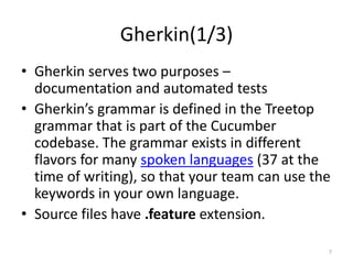 Gherkin(1/3)
• Gherkin serves two purposes –
  documentation and automated tests
• Gherkin’s grammar is defined in the Treetop
  grammar that is part of the Cucumber
  codebase. The grammar exists in different
  flavors for many spoken languages (37 at the
  time of writing), so that your team can use the
  keywords in your own language.
• Source files have .feature extension.

                                                7
 