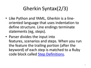 Gherkin Syntax(2/3)
• Like Python and YAML, Gherkin is a line-
  oriented language that uses indentation to
  define structure. Line endings terminate
  statements (eg, steps).
• Parser divides the input into
  features, scenarios and steps. When you run
  the feature the trailing portion (after the
  keyword) of each step is matched to a Ruby
  code block called Step Definitions.

                                                8
 