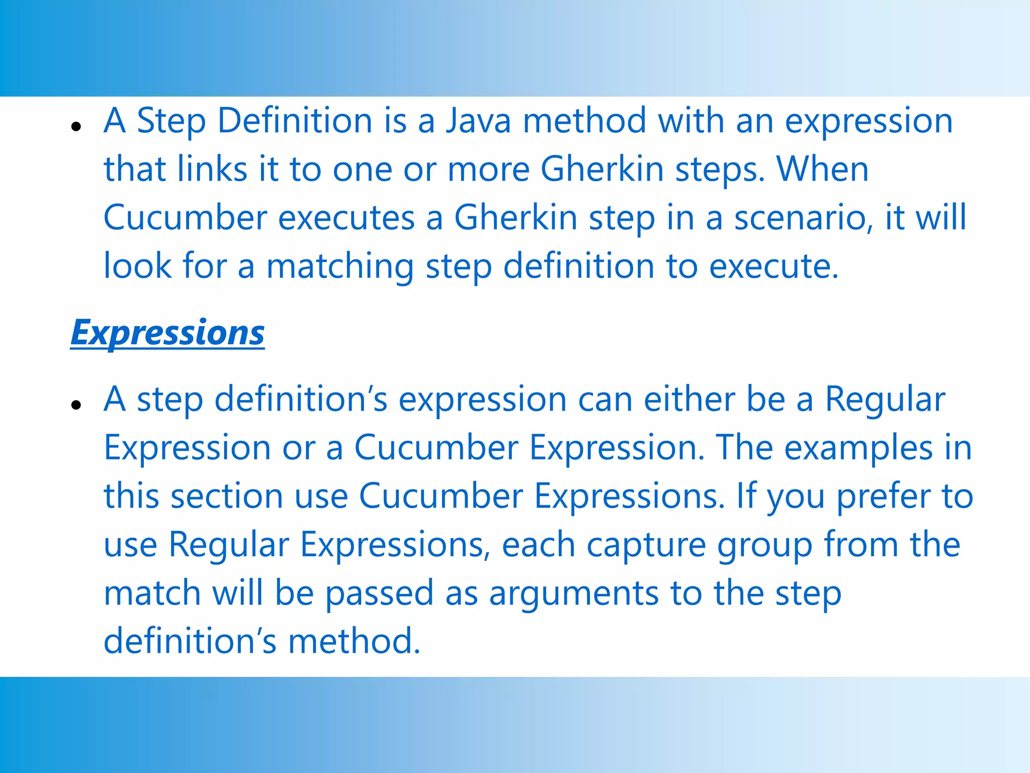  A Step Definition is a Java method with an expression
that links it to one or more Gherkin steps. When
Cucumber executes a Gherkin step in a scenario, it will
look for a matching step definition to execute.
Expressions
 A step definition’s expression can either be a Regular
Expression or a Cucumber Expression. The examples in
this section use Cucumber Expressions. If you prefer to
use Regular Expressions, each capture group from the
match will be passed as arguments to the step
definition’s method.
 