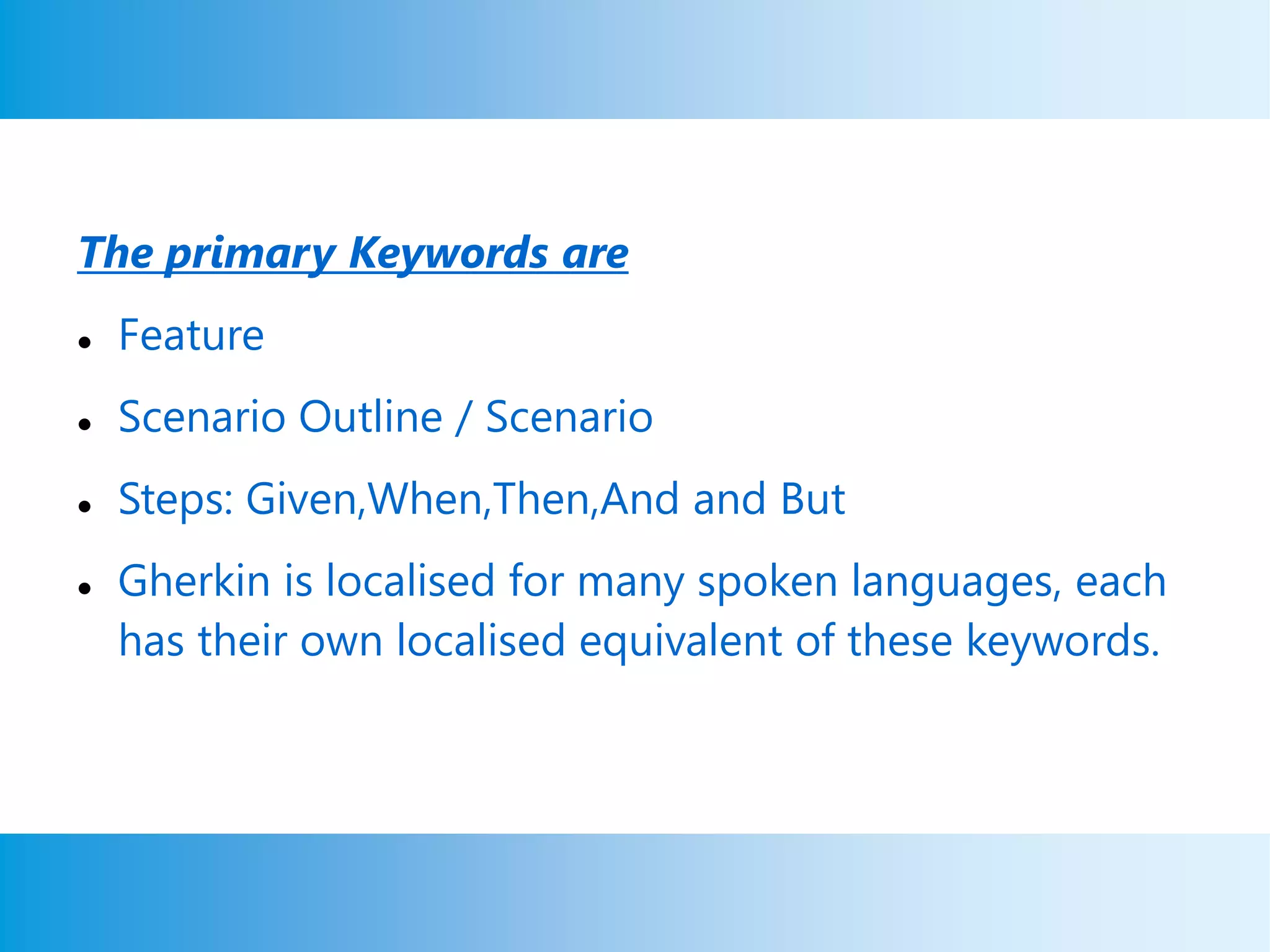 The primary Keywords are
 Feature
 Scenario Outline / Scenario
 Steps: Given,When,Then,And and But
 Gherkin is localised for many spoken languages, each
has their own localised equivalent of these keywords.
 