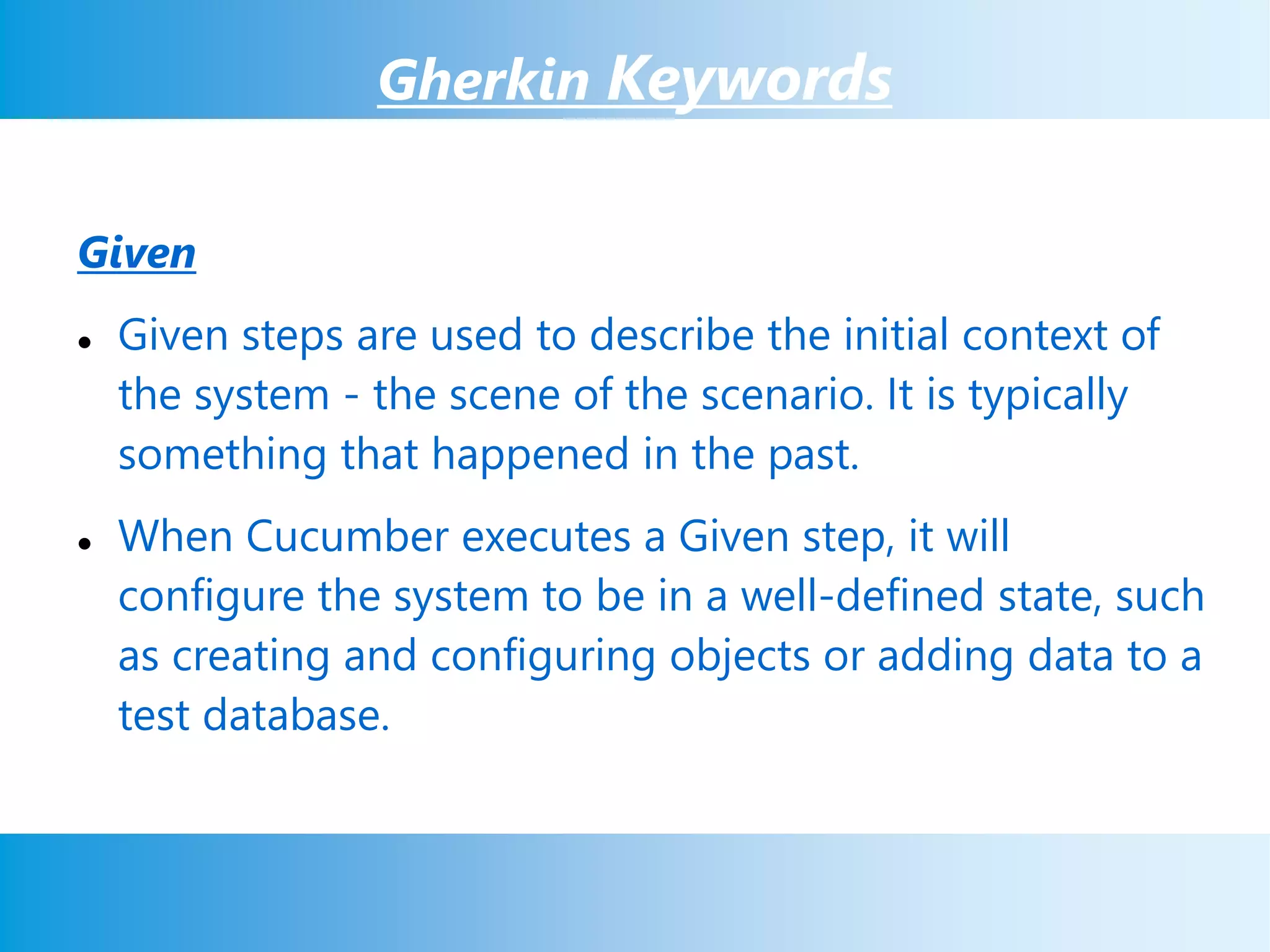 Gherkin Keywords
Given
 Given steps are used to describe the initial context of
the system - the scene of the scenario. It is typically
something that happened in the past.
 When Cucumber executes a Given step, it will
configure the system to be in a well-defined state, such
as creating and configuring objects or adding data to a
test database.
 