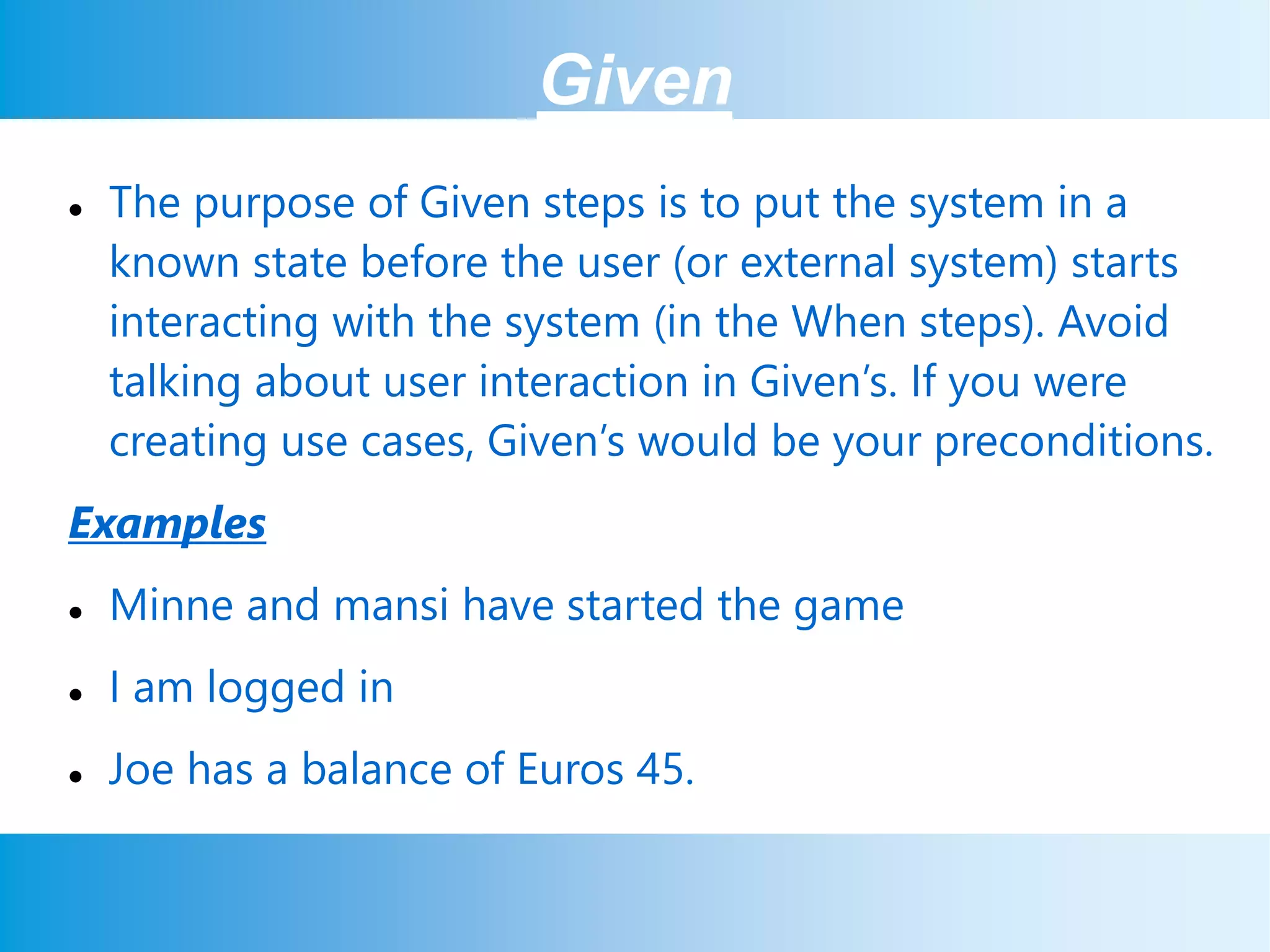 Given
 The purpose of Given steps is to put the system in a
known state before the user (or external system) starts
interacting with the system (in the When steps). Avoid
talking about user interaction in Given’s. If you were
creating use cases, Given’s would be your preconditions.
Examples
 Minne and mansi have started the game
 I am logged in
 Joe has a balance of Euros 45.
 
