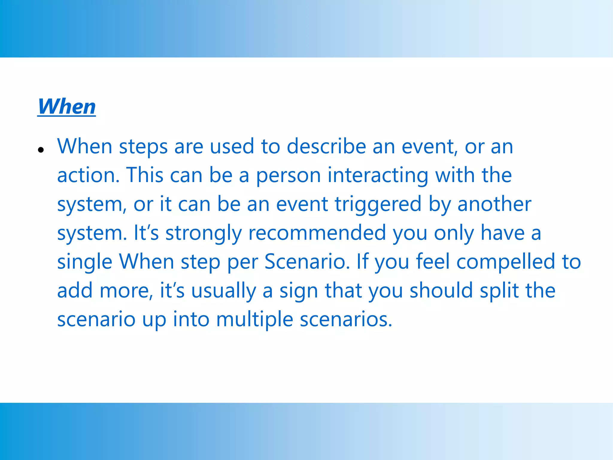 When
 When steps are used to describe an event, or an
action. This can be a person interacting with the
system, or it can be an event triggered by another
system. It’s strongly recommended you only have a
single When step per Scenario. If you feel compelled to
add more, it’s usually a sign that you should split the
scenario up into multiple scenarios.
 