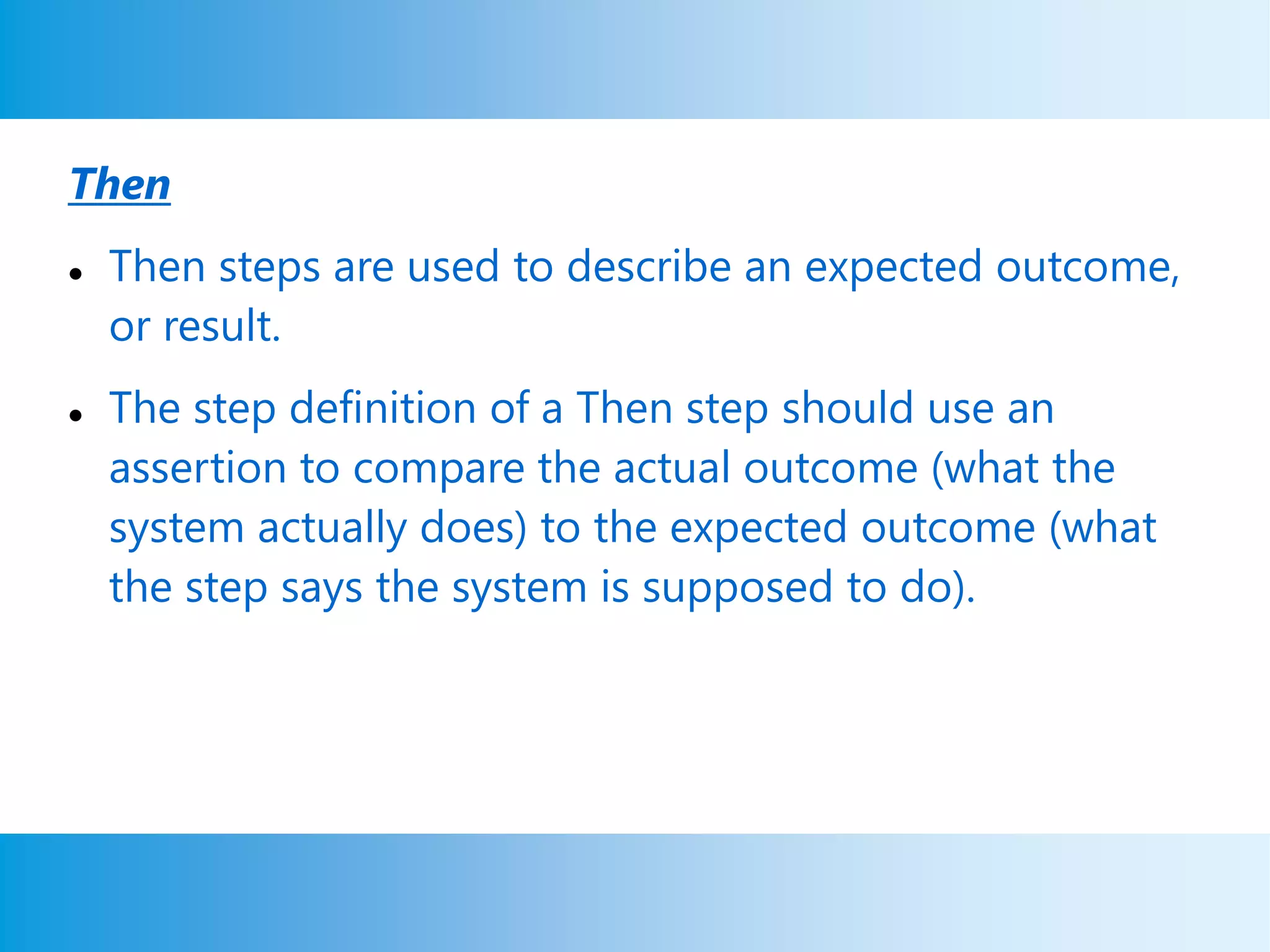 Then
 Then steps are used to describe an expected outcome,
or result.
 The step definition of a Then step should use an
assertion to compare the actual outcome (what the
system actually does) to the expected outcome (what
the step says the system is supposed to do).
 