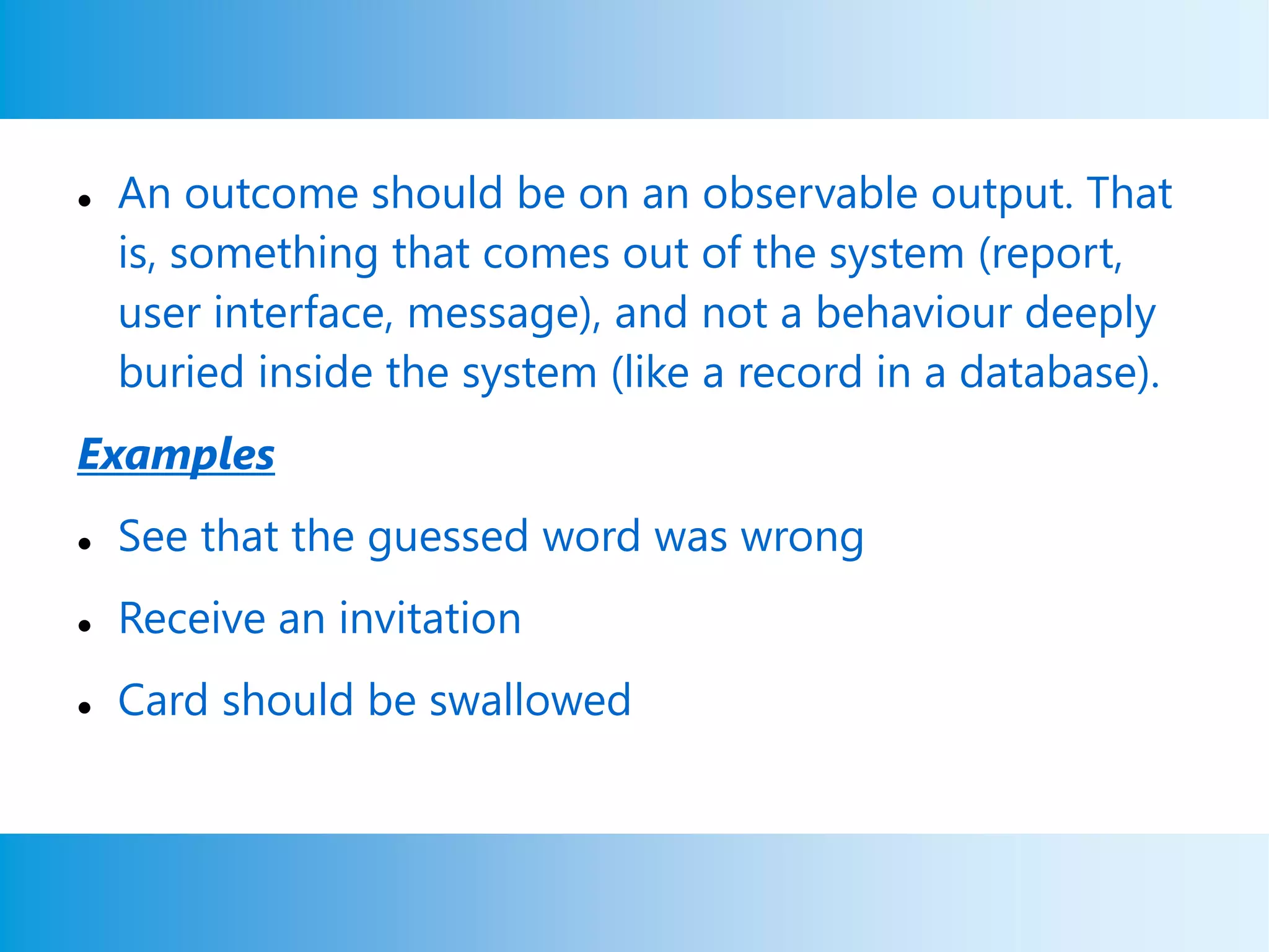  An outcome should be on an observable output. That
is, something that comes out of the system (report,
user interface, message), and not a behaviour deeply
buried inside the system (like a record in a database).
Examples
 See that the guessed word was wrong
 Receive an invitation
 Card should be swallowed
 