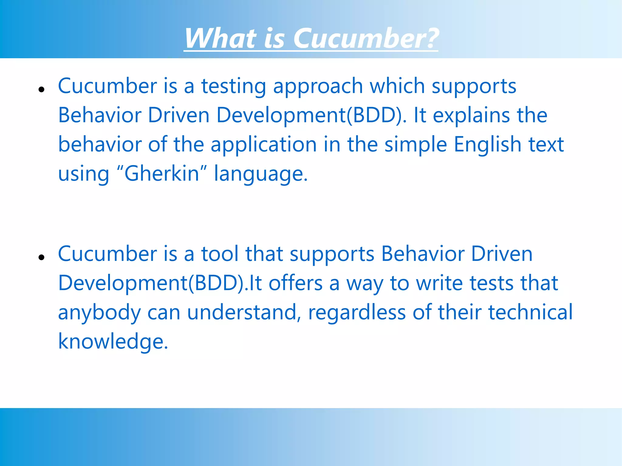 What is Cucumber?
 Cucumber is a testing approach which supports
Behavior Driven Development(BDD). It explains the
behavior of the application in the simple English text
using “Gherkin” language.
 Cucumber is a tool that supports Behavior Driven
Development(BDD).It offers a way to write tests that
anybody can understand, regardless of their technical
knowledge.
 