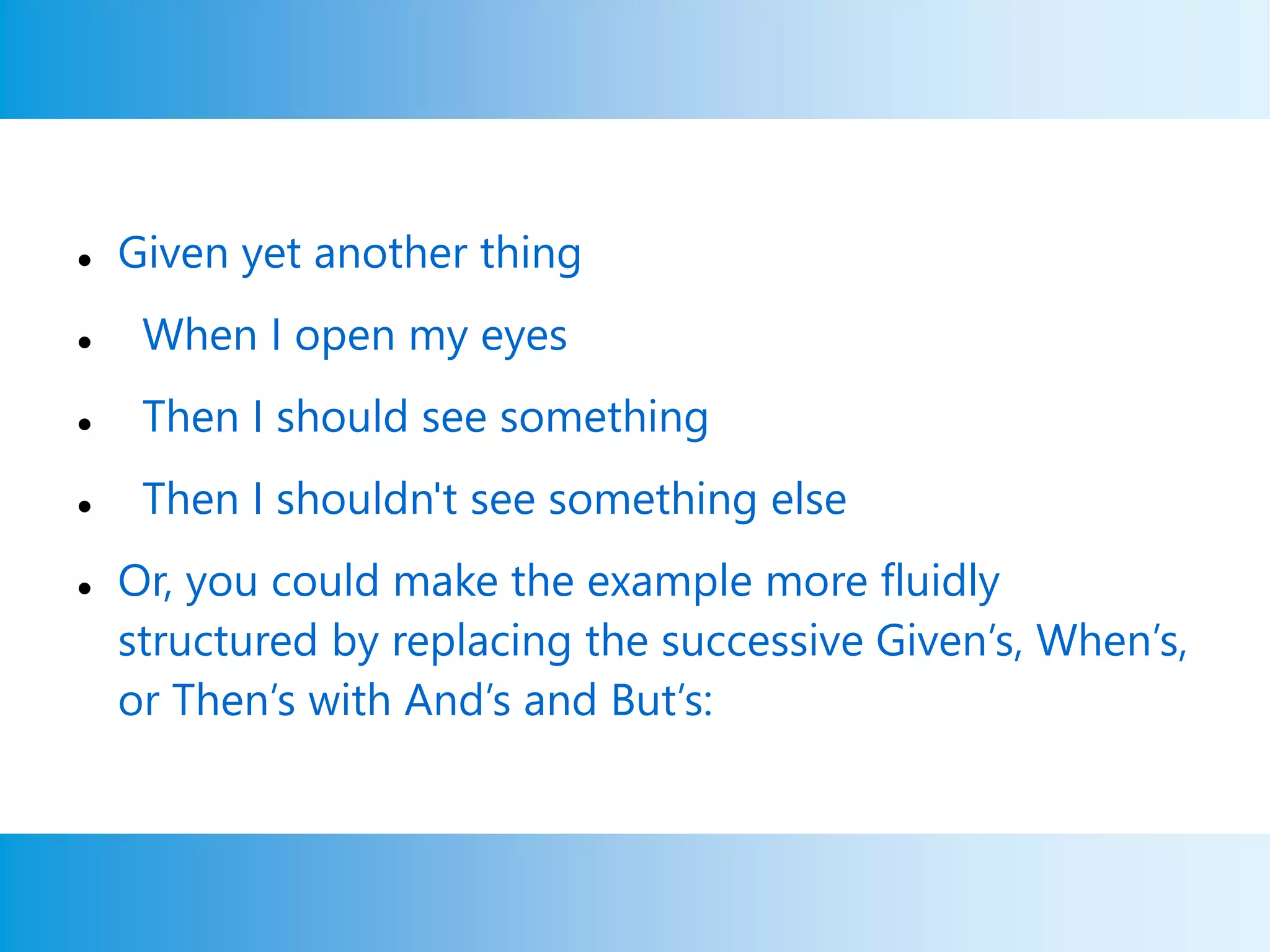  Given yet another thing
 When I open my eyes
 Then I should see something
 Then I shouldn't see something else
 Or, you could make the example more fluidly
structured by replacing the successive Given’s, When’s,
or Then’s with And’s and But’s:
 