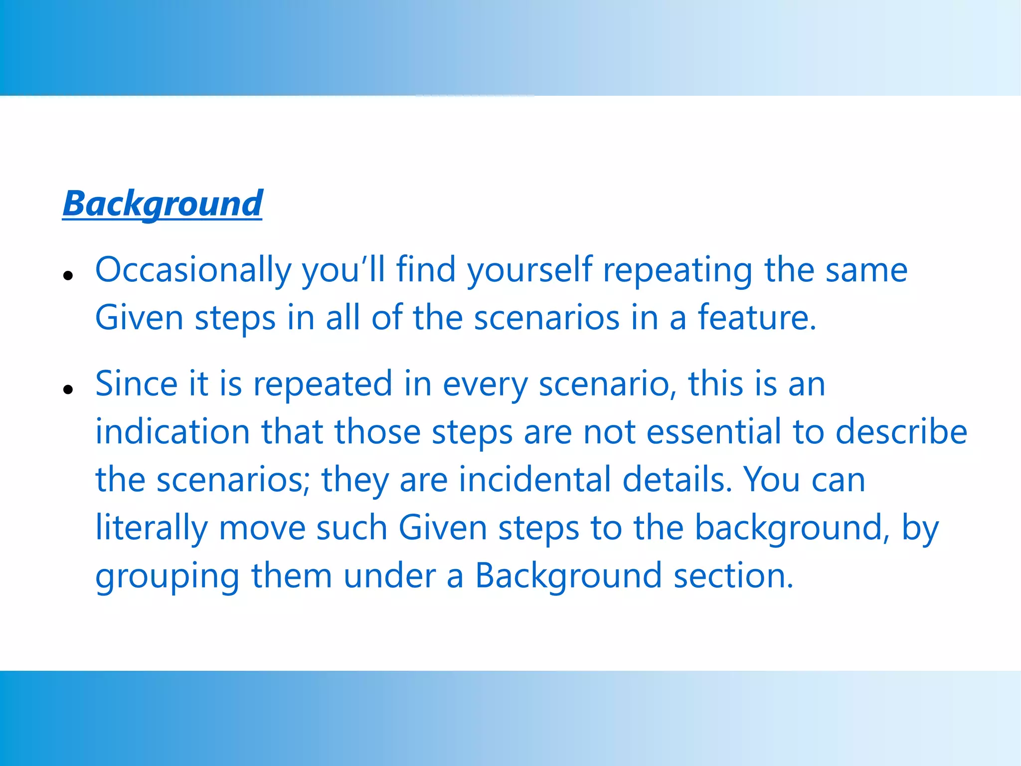 Background
 Occasionally you’ll find yourself repeating the same
Given steps in all of the scenarios in a feature.
 Since it is repeated in every scenario, this is an
indication that those steps are not essential to describe
the scenarios; they are incidental details. You can
literally move such Given steps to the background, by
grouping them under a Background section.
 