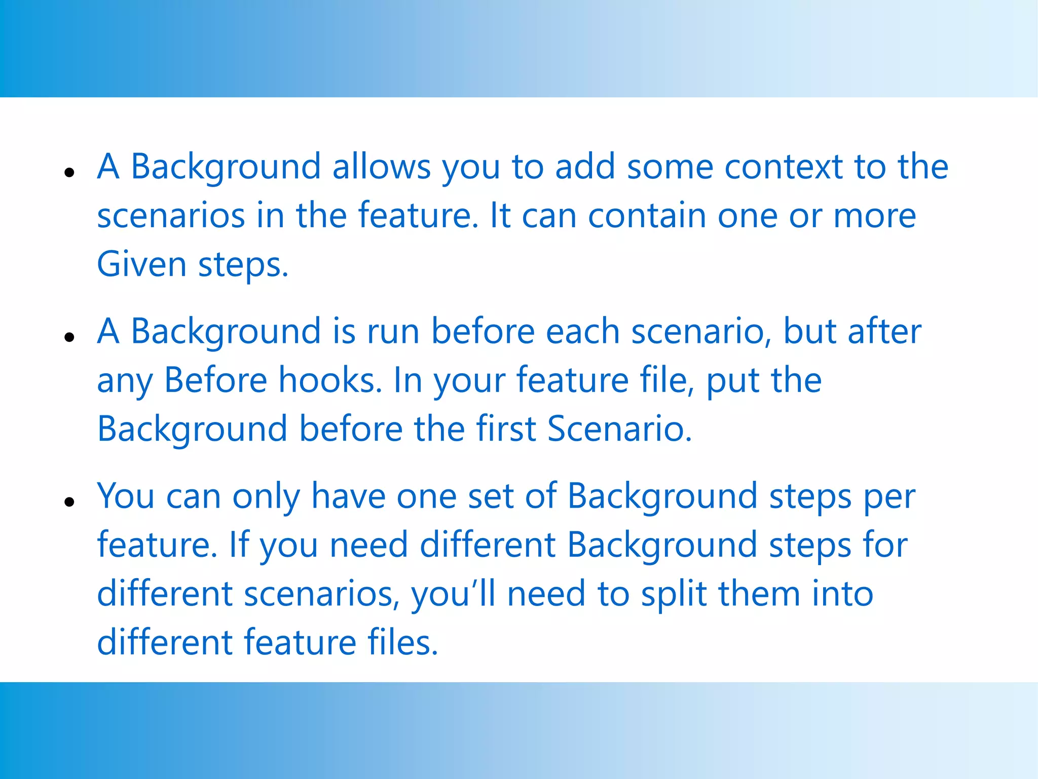  A Background allows you to add some context to the
scenarios in the feature. It can contain one or more
Given steps.
 A Background is run before each scenario, but after
any Before hooks. In your feature file, put the
Background before the first Scenario.
 You can only have one set of Background steps per
feature. If you need different Background steps for
different scenarios, you’ll need to split them into
different feature files.
 