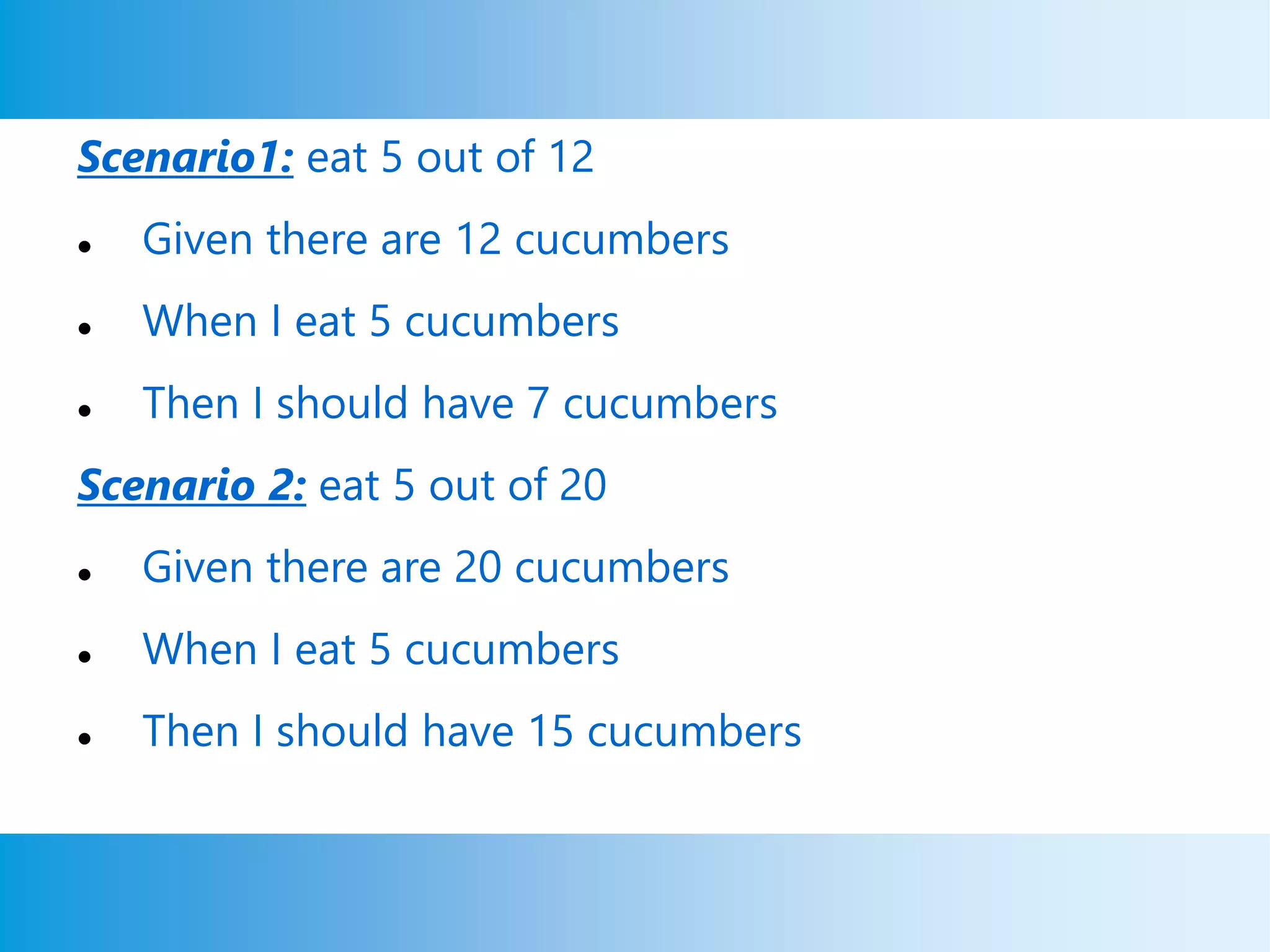 Scenario1: eat 5 out of 12
 Given there are 12 cucumbers
 When I eat 5 cucumbers
 Then I should have 7 cucumbers
Scenario 2: eat 5 out of 20
 Given there are 20 cucumbers
 When I eat 5 cucumbers
 Then I should have 15 cucumbers
 