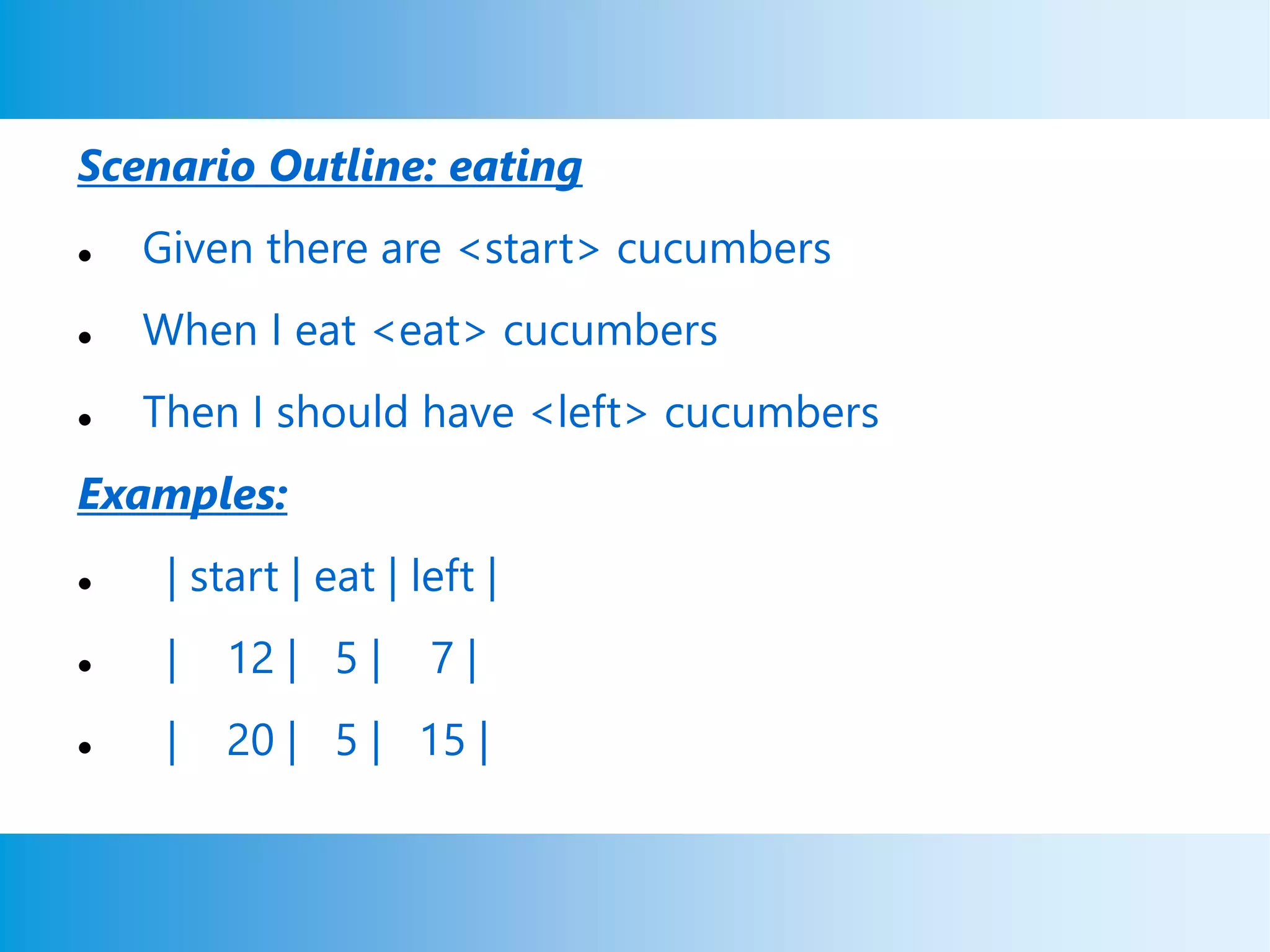 Scenario Outline: eating
 Given there are <start> cucumbers
 When I eat <eat> cucumbers
 Then I should have <left> cucumbers
Examples:
 | start | eat | left |
 | 12 | 5 | 7 |
 | 20 | 5 | 15 |
 