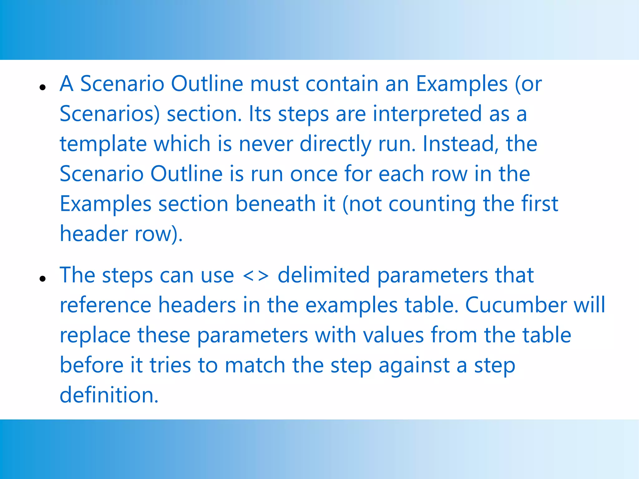  A Scenario Outline must contain an Examples (or
Scenarios) section. Its steps are interpreted as a
template which is never directly run. Instead, the
Scenario Outline is run once for each row in the
Examples section beneath it (not counting the first
header row).
 The steps can use <> delimited parameters that
reference headers in the examples table. Cucumber will
replace these parameters with values from the table
before it tries to match the step against a step
definition.
 