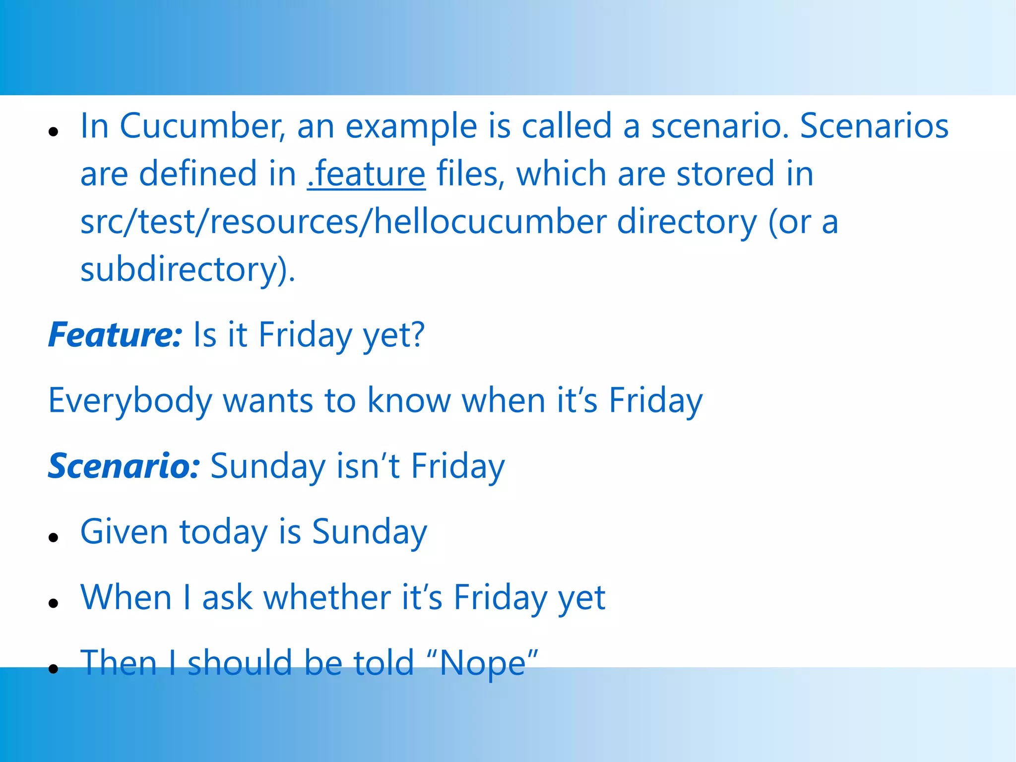  In Cucumber, an example is called a scenario. Scenarios
are defined in .feature files, which are stored in
src/test/resources/hellocucumber directory (or a
subdirectory).
Feature: Is it Friday yet?
Everybody wants to know when it’s Friday
Scenario: Sunday isn’t Friday
 Given today is Sunday
 When I ask whether it’s Friday yet
 Then I should be told “Nope”
 