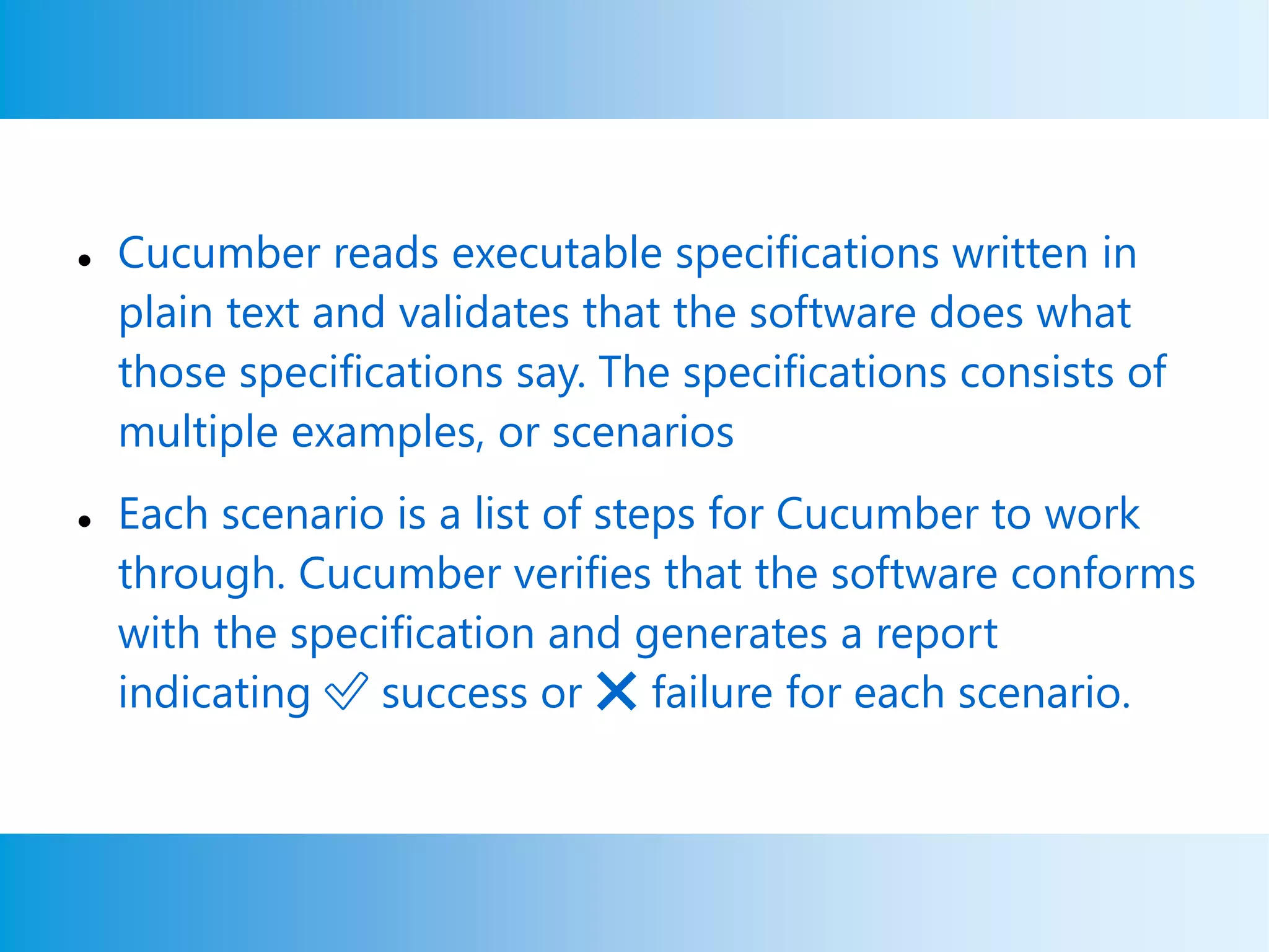  Cucumber reads executable specifications written in
plain text and validates that the software does what
those specifications say. The specifications consists of
multiple examples, or scenarios
 Each scenario is a list of steps for Cucumber to work
through. Cucumber verifies that the software conforms
with the specification and generates a report
indicating ✅ success or ❌ failure for each scenario.
 