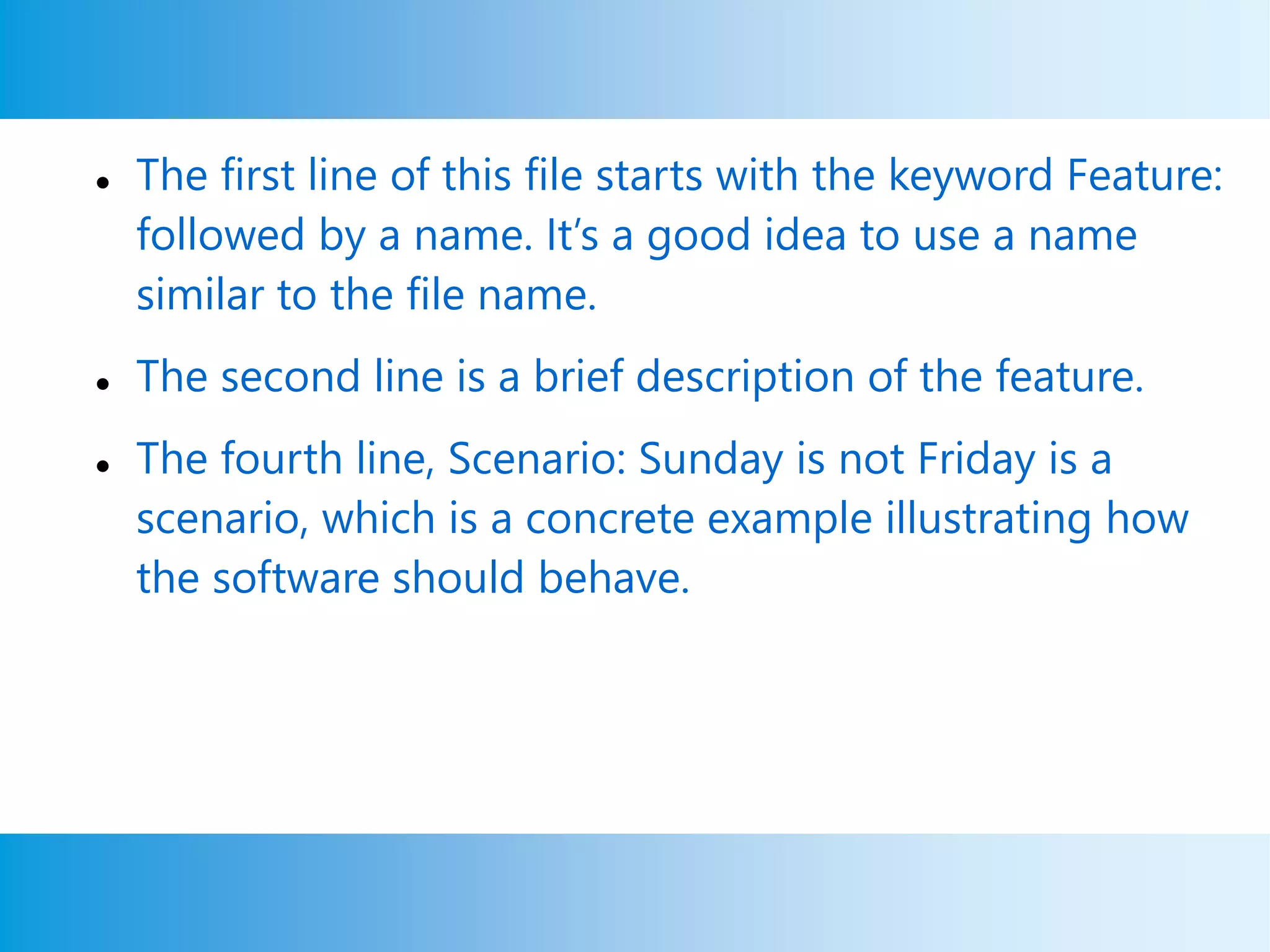  The first line of this file starts with the keyword Feature:
followed by a name. It’s a good idea to use a name
similar to the file name.
 The second line is a brief description of the feature.
 The fourth line, Scenario: Sunday is not Friday is a
scenario, which is a concrete example illustrating how
the software should behave.
 