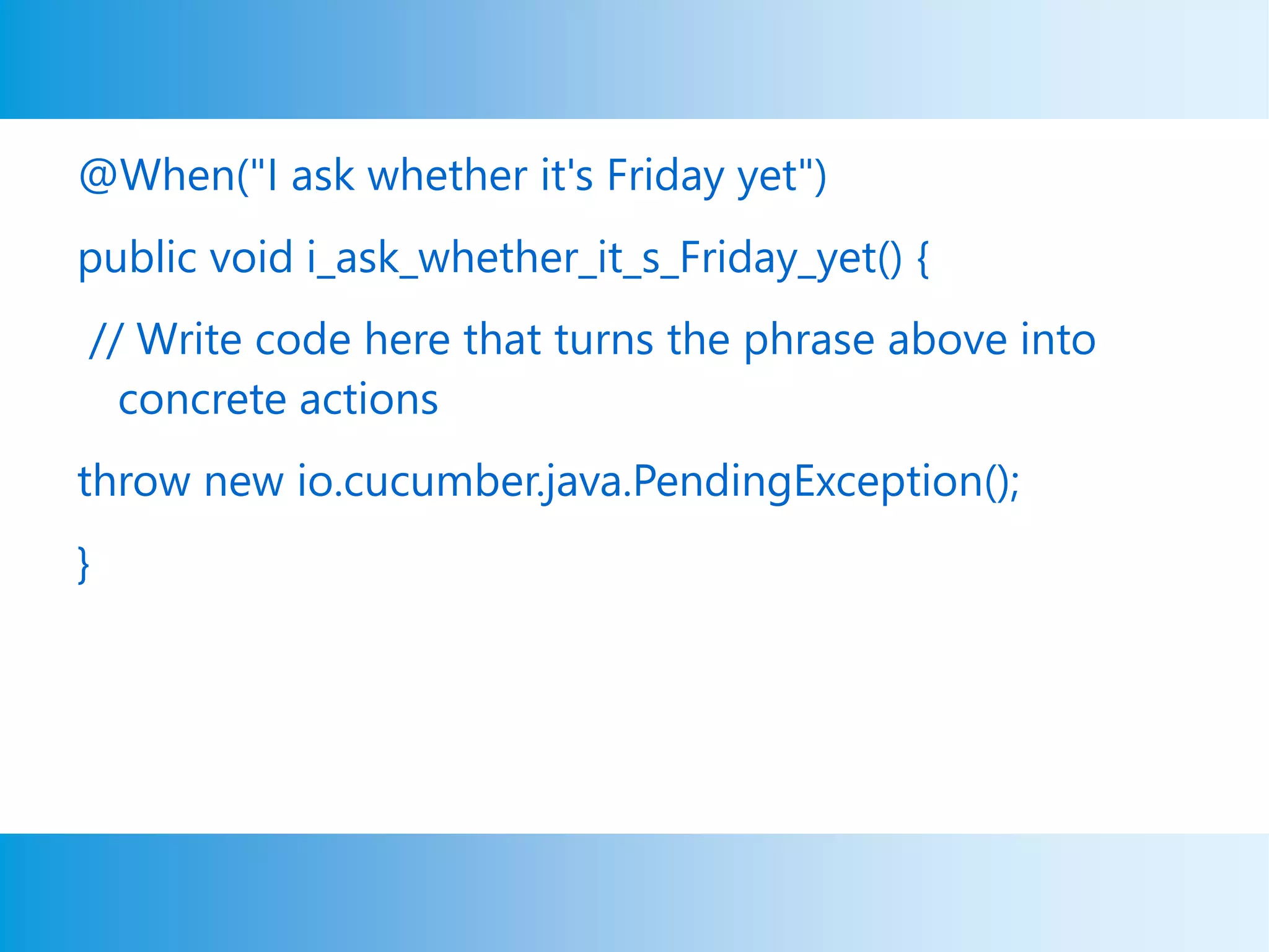 @When("I ask whether it's Friday yet")
public void i_ask_whether_it_s_Friday_yet() {
// Write code here that turns the phrase above into
concrete actions
throw new io.cucumber.java.PendingException();
}
 