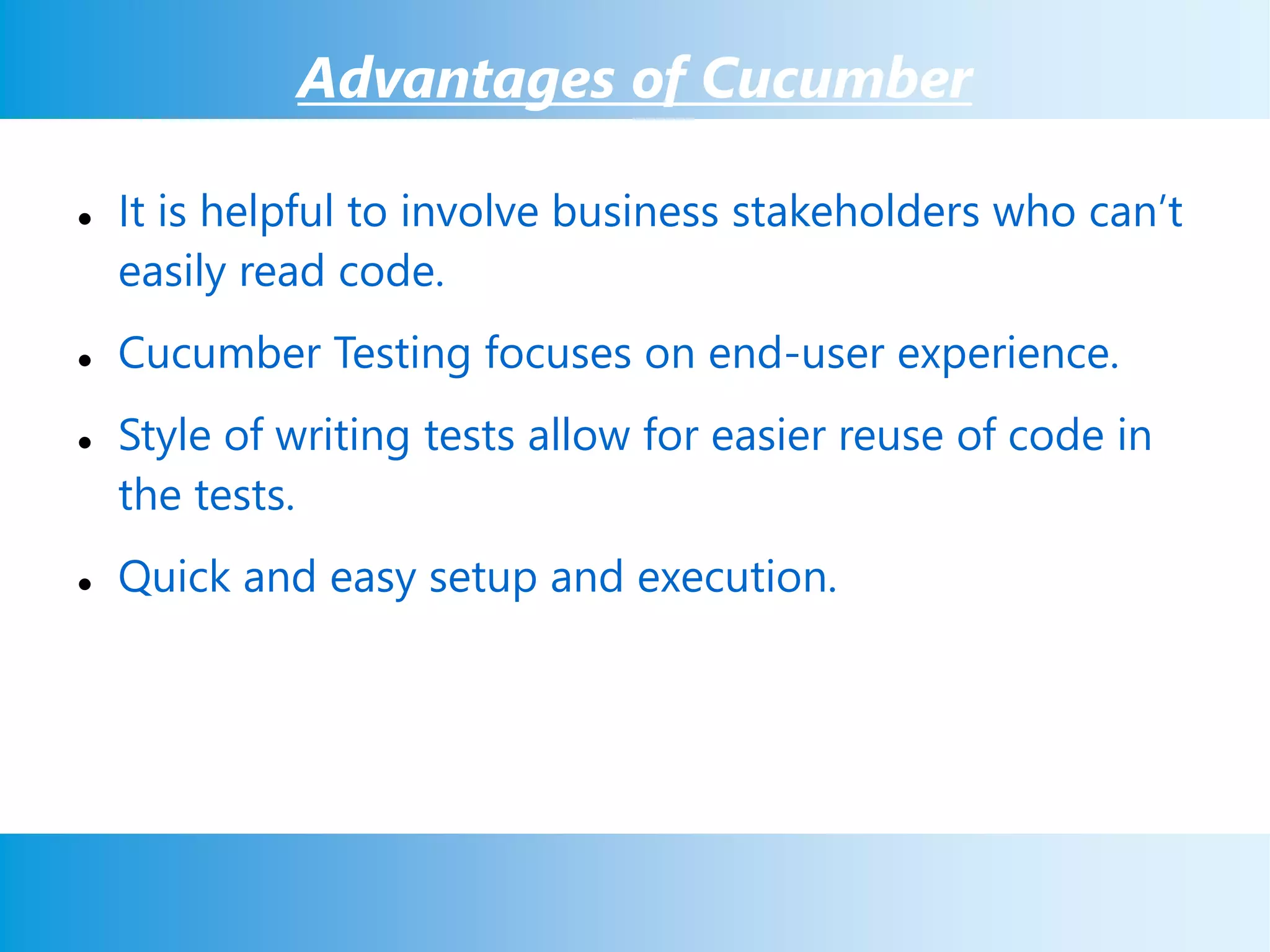 Advantages of Cucumber
 It is helpful to involve business stakeholders who can’t
easily read code.
 Cucumber Testing focuses on end-user experience.
 Style of writing tests allow for easier reuse of code in
the tests.
 Quick and easy setup and execution.
 