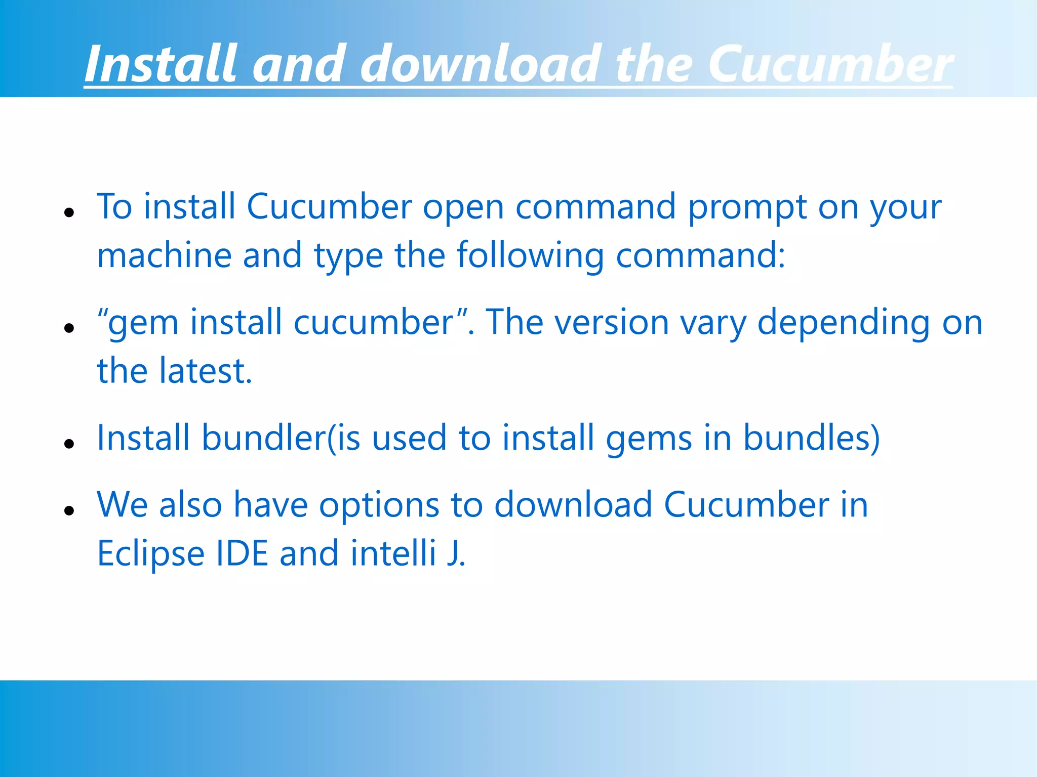 Install and download the Cucumber
 To install Cucumber open command prompt on your
machine and type the following command:
 “gem install cucumber”. The version vary depending on
the latest.
 Install bundler(is used to install gems in bundles)
 We also have options to download Cucumber in
Eclipse IDE and intelli J.
 