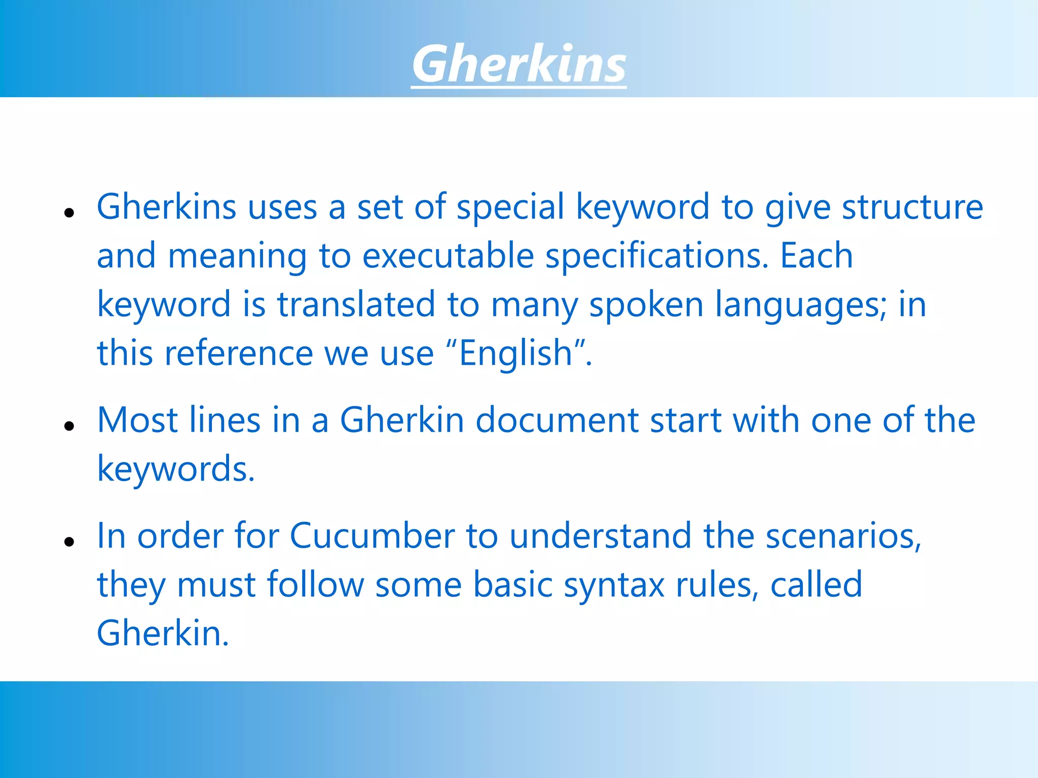 Gherkins
 Gherkins uses a set of special keyword to give structure
and meaning to executable specifications. Each
keyword is translated to many spoken languages; in
this reference we use “English”.
 Most lines in a Gherkin document start with one of the
keywords.
 In order for Cucumber to understand the scenarios,
they must follow some basic syntax rules, called
Gherkin.
 