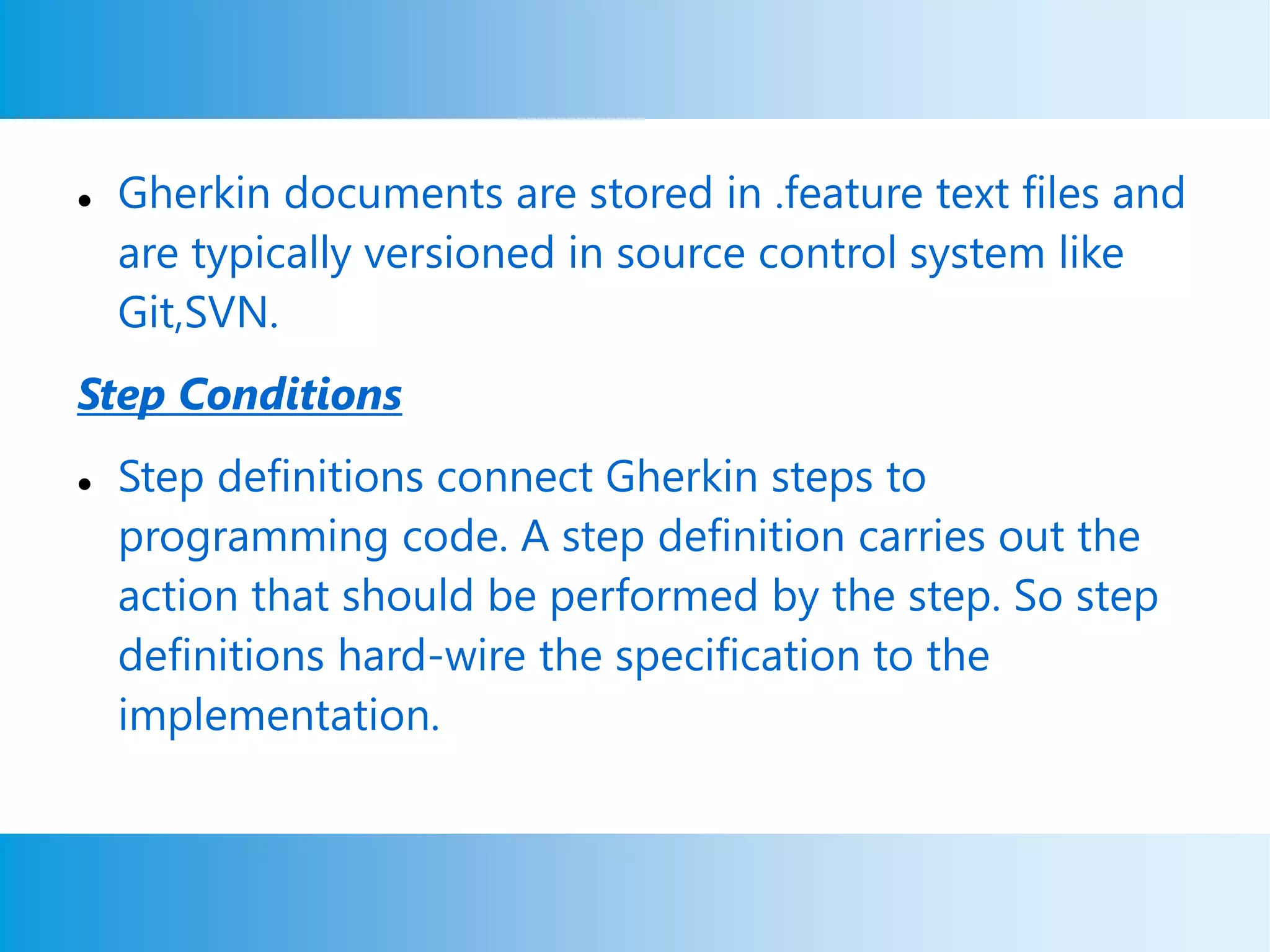  Gherkin documents are stored in .feature text files and
are typically versioned in source control system like
Git,SVN.
Step Conditions
 Step definitions connect Gherkin steps to
programming code. A step definition carries out the
action that should be performed by the step. So step
definitions hard-wire the specification to the
implementation.
 