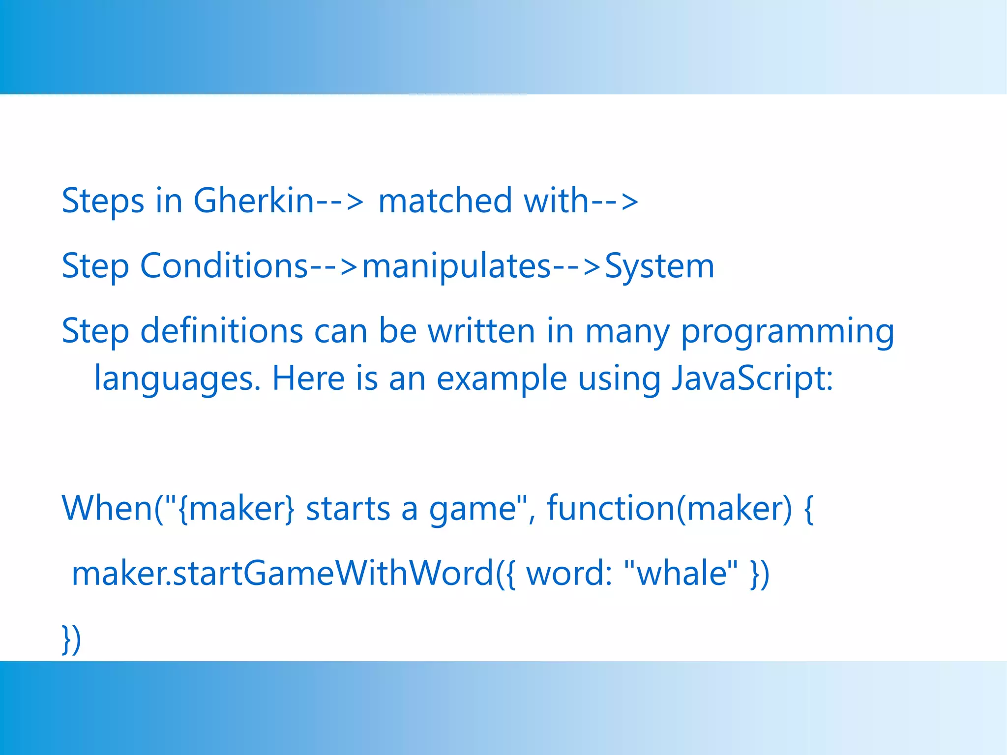 Steps in Gherkin--> matched with-->
Step Conditions-->manipulates-->System
Step definitions can be written in many programming
languages. Here is an example using JavaScript:
When("{maker} starts a game", function(maker) {
maker.startGameWithWord({ word: "whale" })
})
 