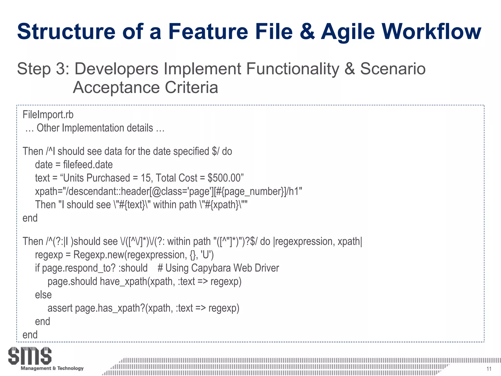 Structure of a Feature File & Agile Workflow Step 3:  Developers Implement Functionality & Scenario  Acceptance Criteria  FileImport.rb …  Other Implementation details … Then /^I should see data for the date specified $/ do date = filefeed.date text = “Units Purchased = 15, Total Cost = $500.00” xpath=&quot;/descendant::header[@class='page'][#{page_number}]/h1&quot;  Then &quot;I should see \&quot;#{text}\&quot; within path \&quot;#{xpath}\&quot;&quot; end Then /^(?:|I )should see \/([^\/]*)\/(?: within path &quot;([^&quot;]*)&quot;)?$/ do |regexpression, xpath|  regexp = Regexp.new(regexpression, {}, 'U')  if page.respond_to? :should  # Using Capybara Web Driver page.should have_xpath(xpath, :text => regexp)  else  assert page.has_xpath?(xpath, :text => regexp)  end end 
