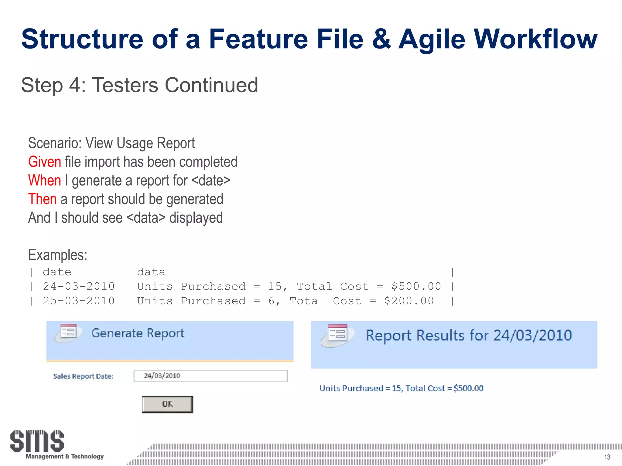 Structure of a Feature File & Agile Workflow Step 4: Testers Continued Scenario: View Usage Report Given  file import has been completed When  I generate a report for <date> Then  a report should be generated And I should see <data> displayed Examples: | date  | data  | | 24-03-2010 | Units Purchased = 15, Total Cost = $500.00 | | 25-03-2010 | Units Purchased = 6, Total Cost = $200.00  | 