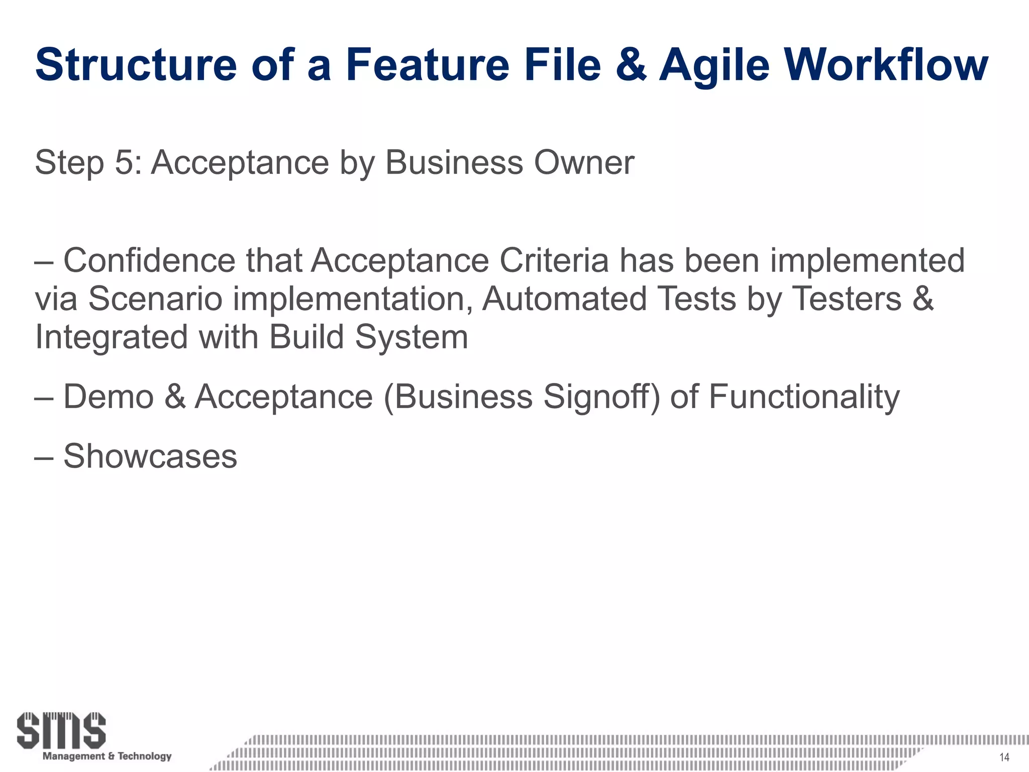 Structure of a Feature File & Agile Workflow Step 5: Acceptance by Business Owner Confidence that Acceptance Criteria has been implemented via Scenario implementation, Automated Tests by Testers & Integrated with Build System Demo & Acceptance (Business Signoff) of Functionality Showcases 