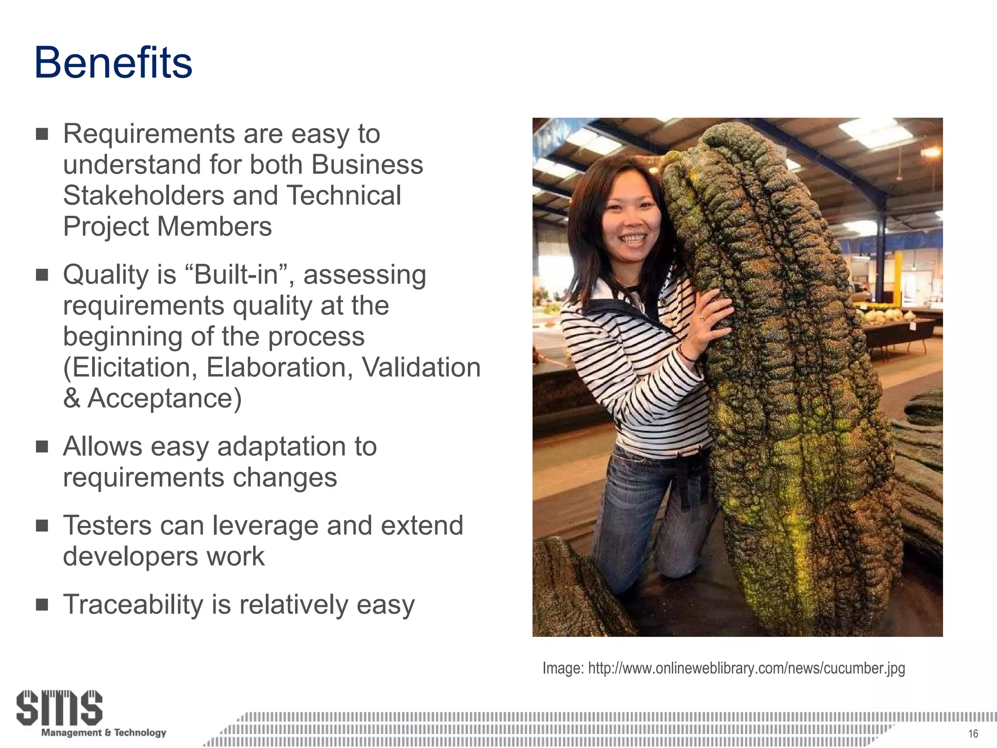 Benefits Requirements are easy to understand for both Business Stakeholders and Technical Project Members Quality is “Built-in”, assessing requirements quality at the beginning of the process (Elicitation, Elaboration, Validation & Acceptance) Allows easy adaptation to requirements changes Testers can leverage and extend developers work Traceability is relatively easy Image: http://www.onlineweblibrary.com/news/cucumber.jpg 