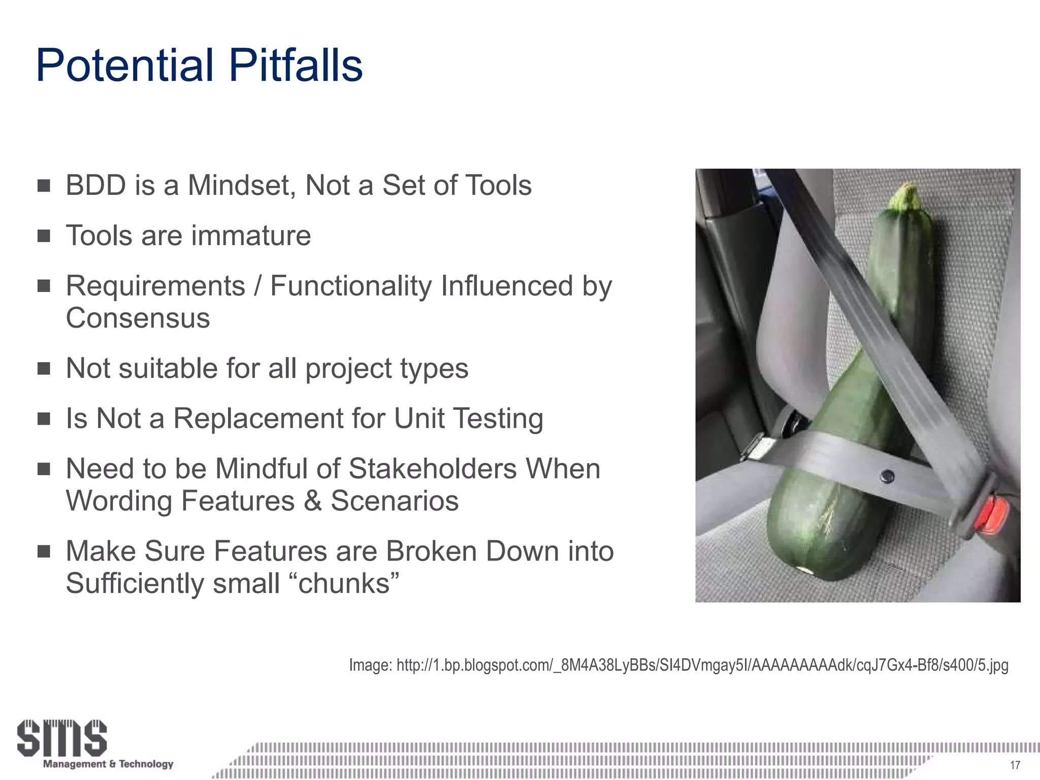 Potential Pitfalls BDD is a Mindset, Not a Set of Tools Tools are immature Requirements / Functionality Influenced by Consensus Not suitable for all project types Is Not a Replacement for Unit Testing Need to be Mindful of Stakeholders When Wording Features & Scenarios Make Sure Features are Broken Down into Sufficiently small “chunks” Image: http://1.bp.blogspot.com/_8M4A38LyBBs/SI4DVmgay5I/AAAAAAAAAdk/cqJ7Gx4-Bf8/s400/5.jpg 