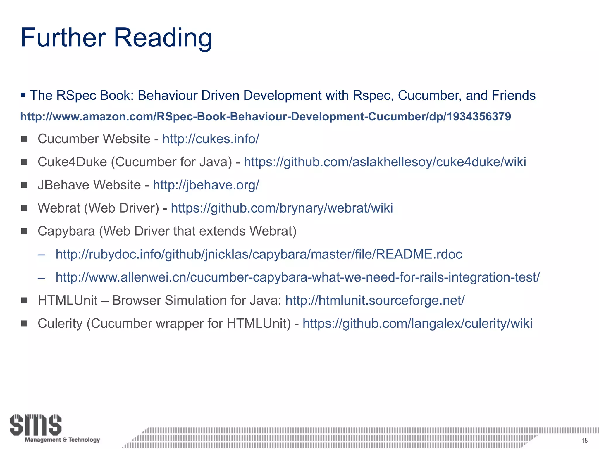 Further Reading The RSpec Book: Behaviour Driven Development with Rspec, Cucumber, and Friends http://www.amazon.com/RSpec-Book-Behaviour-Development-Cucumber/dp/1934356379 Cucumber Website -  http://cukes.info/ Cuke4Duke (Cucumber for Java) -  https://github.com/aslakhellesoy/cuke4duke/wiki JBehave Website -  http://jbehave.org/ Webrat (Web Driver) -  https://github.com/brynary/webrat/wiki Capybara (Web Driver that extends Webrat) http://rubydoc.info/github/jnicklas/capybara/master/file/README.rdoc http://www.allenwei.cn/cucumber-capybara-what-we-need-for-rails-integration-test/ HTMLUnit – Browser Simulation for Java:  http://htmlunit.sourceforge.net/ Culerity (Cucumber wrapper for HTMLUnit) -  https://github.com/langalex/culerity/wiki 
