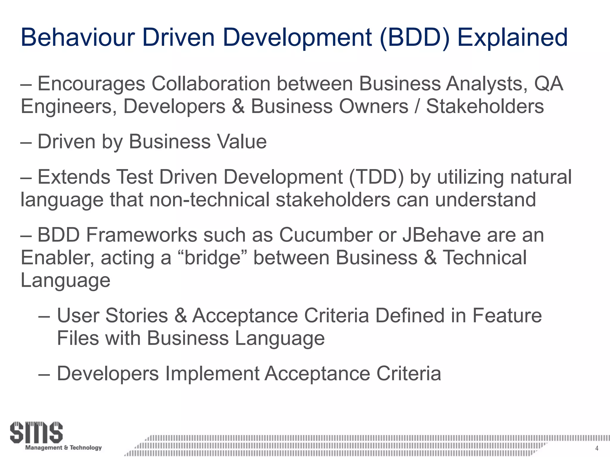 Behaviour Driven Development (BDD) Explained Encourages Collaboration between Business Analysts, QA Engineers, Developers & Business Owners / Stakeholders Driven by Business Value Extends Test Driven Development (TDD) by utilizing natural language that non-technical stakeholders can understand BDD Frameworks such as Cucumber or JBehave are an Enabler, acting a “bridge” between Business & Technical Language User Stories & Acceptance Criteria Defined in Feature Files with Business Language Developers Implement Acceptance Criteria 