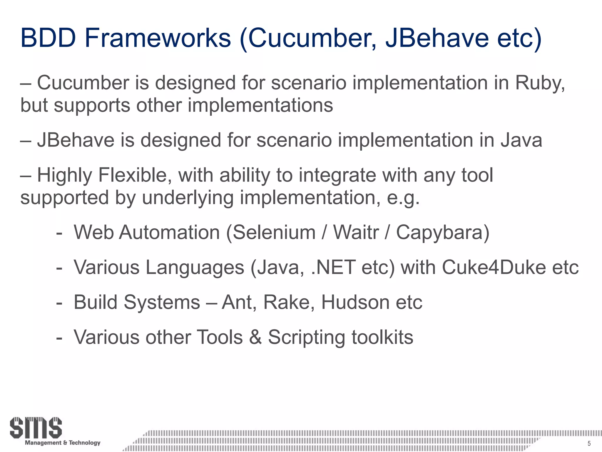 BDD Frameworks (Cucumber, JBehave etc) Cucumber is designed for scenario implementation in Ruby, but supports other implementations JBehave is designed for scenario implementation in Java Highly Flexible, with ability to integrate with any tool supported by underlying implementation, e.g. Web Automation (Selenium / Waitr / Capybara) Various Languages (Java, .NET etc) with Cuke4Duke etc Build Systems – Ant, Rake, Hudson etc Various other Tools & Scripting toolkits 