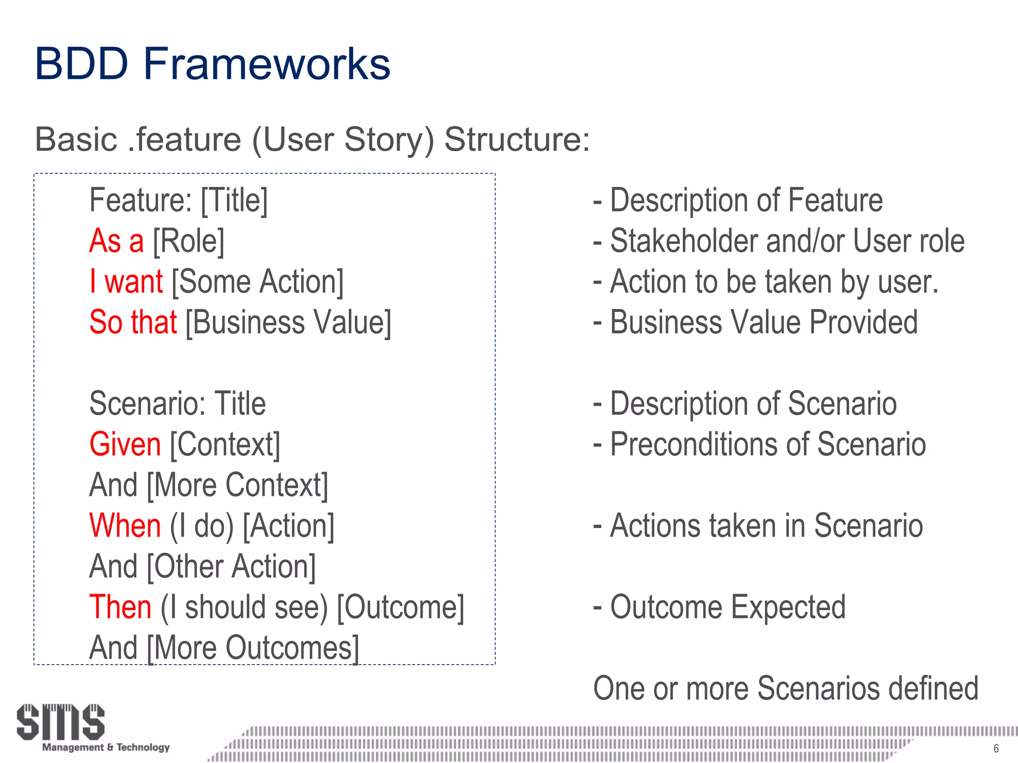 BDD Frameworks Basic .feature (User Story) Structure: Feature: [Title]  As a  [Role] I want  [Some Action]  So that  [Business Value] Scenario: Title Given  [Context] And [More Context] When  (I do) [Action] And [Other Action] Then  (I should see) [Outcome] And [More Outcomes] - Description of Feature - Stakeholder and/or User role Action to be taken by user. Business Value Provided Description of Scenario Preconditions of Scenario Actions taken in Scenario Outcome Expected One or more Scenarios defined  