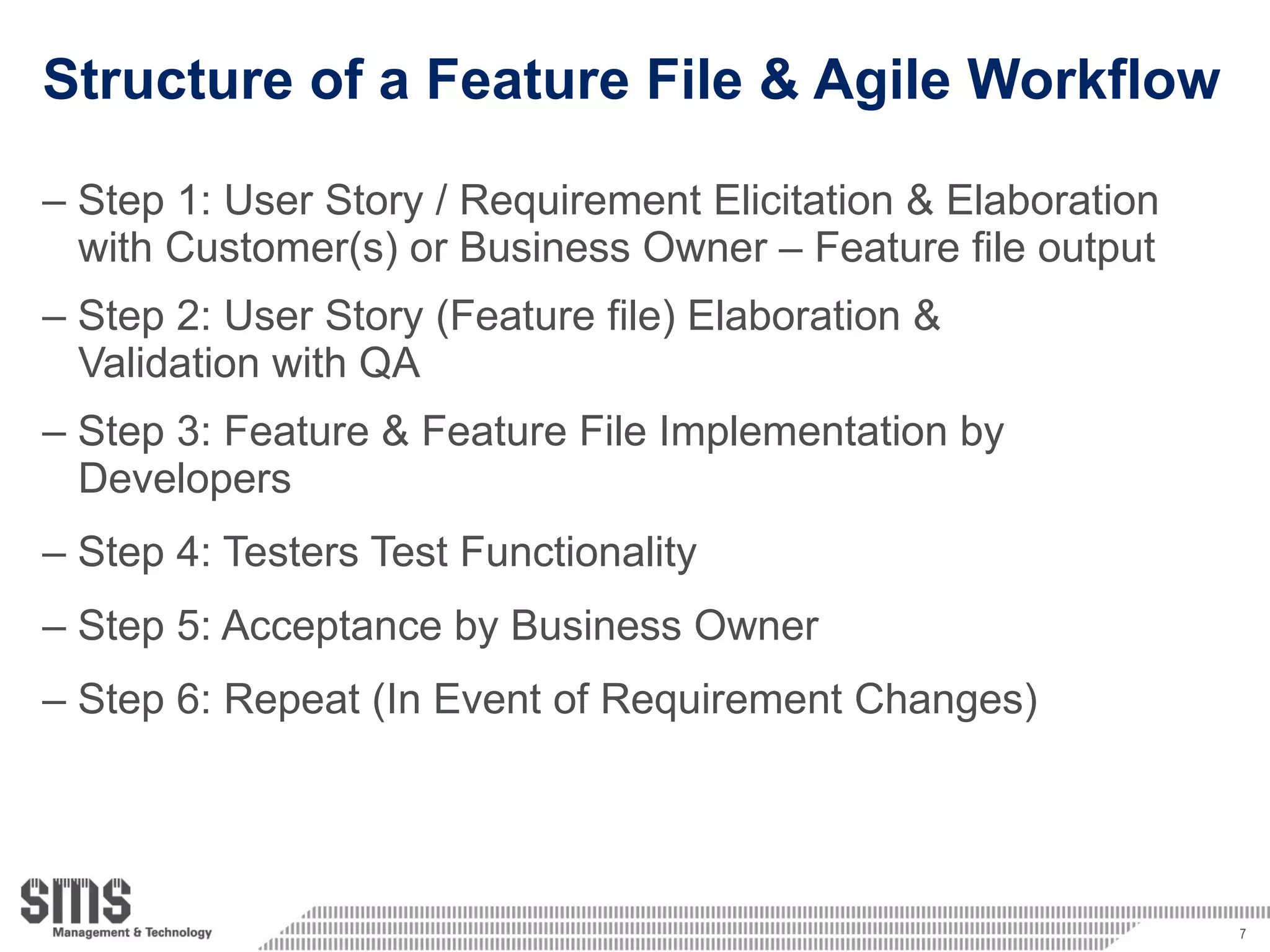 Structure of a Feature File & Agile Workflow Step 1: User Story / Requirement  Elicitation & Elaboration   with Customer(s) or Business Owner – Feature file output Step 2: User Story (Feature file) Elaboration &  Validation with QA Step 3: Feature & Feature File Implementation by  Developers Step 4: Testers Test Functionality Step 5: Acceptance by Business Owner Step 6: Repeat (In Event of Requirement Changes) 