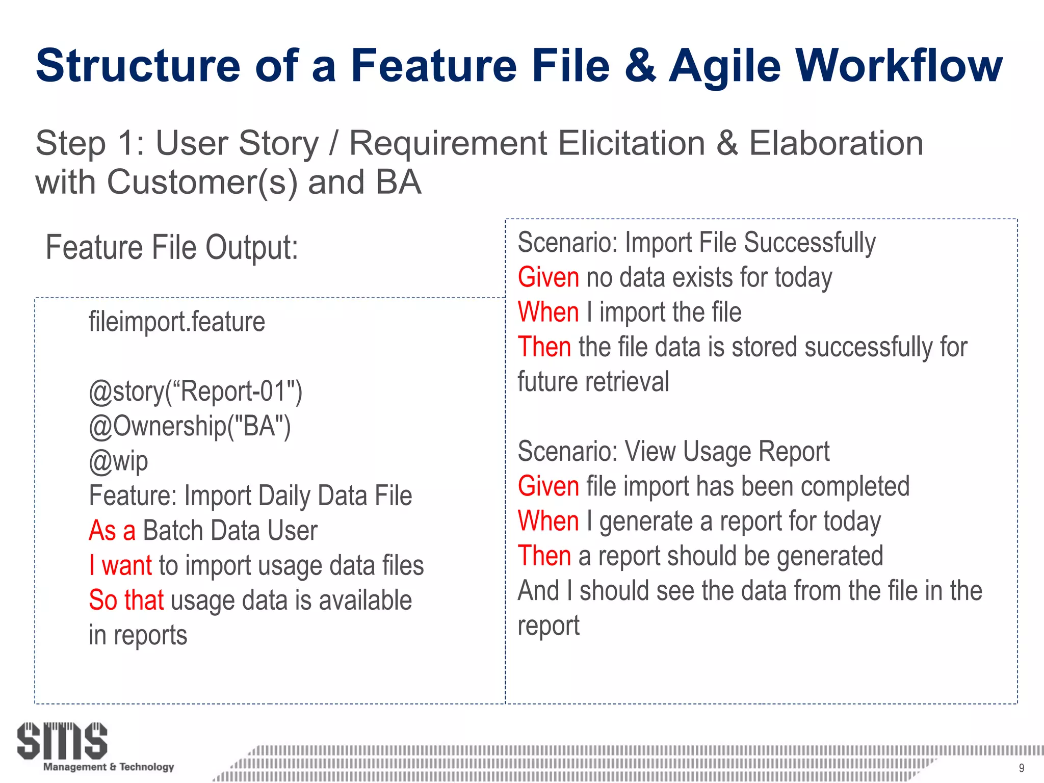 Structure of a Feature File & Agile Workflow Step 1: User Story / Requirement  Elicitation & Elaboration with Customer(s) and BA Feature File Output: Scenario: Import File Successfully Given  no data exists for today When  I import the file Then  the file data is stored successfully for future retrieval Scenario: View Usage Report Given  file import has been completed When  I generate a report for today Then  a report should be generated And I should see the data from the file in the  report fileimport.feature @story(“Report-01&quot;) @Ownership(&quot;BA&quot;) @wip Feature: Import Daily Data File  As a  Batch Data User I want  to import usage data files  So that  usage data is available  in reports 