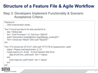 Structure of a Feature File & Agile Workflow Step 3:  Developers Implement Functionality & Scenario  Acceptance Criteria  FileImport.rb …  Other Implementation details … Then /^I should see data for the date specified $/ do date = filefeed.date text = “Units Purchased = 15, Total Cost = $500.00” xpath=&quot;/descendant::header[@class='page'][#{page_number}]/h1&quot;  Then &quot;I should see \&quot;#{text}\&quot; within path \&quot;#{xpath}\&quot;&quot; end Then /^(?:|I )should see \/([^\/]*)\/(?: within path &quot;([^&quot;]*)&quot;)?$/ do |regexpression, xpath|  regexp = Regexp.new(regexpression, {}, 'U')  if page.respond_to? :should  # Using Capybara Web Driver page.should have_xpath(xpath, :text => regexp)  else  assert page.has_xpath?(xpath, :text => regexp)  end end 