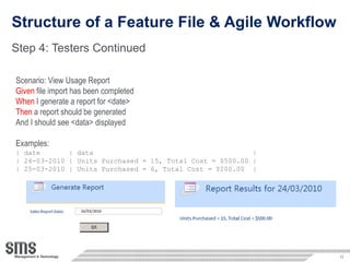 Structure of a Feature File & Agile Workflow Step 4: Testers Continued Scenario: View Usage Report Given  file import has been completed When  I generate a report for <date> Then  a report should be generated And I should see <data> displayed Examples: | date  | data  | | 24-03-2010 | Units Purchased = 15, Total Cost = $500.00 | | 25-03-2010 | Units Purchased = 6, Total Cost = $200.00  | 